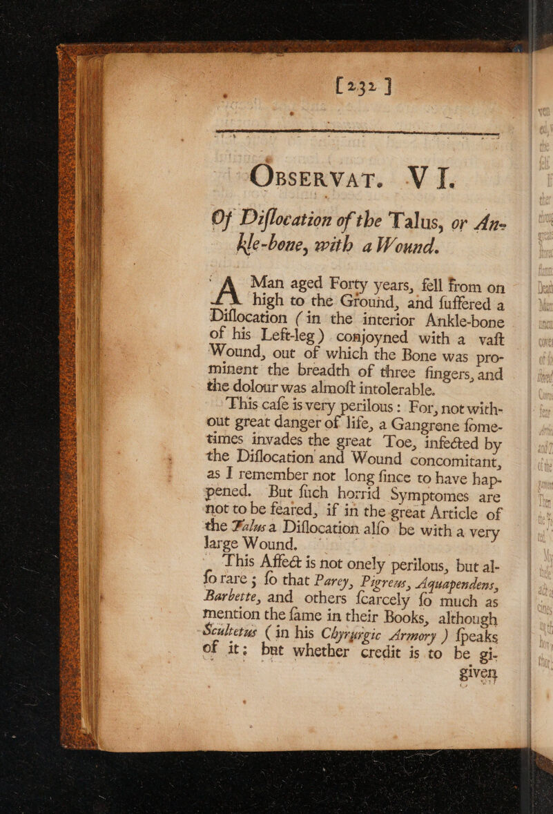 eye Siem ATER ws pees ea Sons Bees Tere ee : % : ee Foe RAT Re [232 ] OsservaT. VI. Of Diflocation of the Talus, or An- kle-boue, with a Wound. Man aged Forty years, fell from on _&amp; high to the Ground, and fuffered a Diflocation (in the interior Ankle-bone of his Left-leg) conjoyned with avait Wound, out of which the Bone was pro- minent the breadth of three fingers, and the dolour was almolt intolerable. This cafe is very perilous: For, not with- out great danger of life, a Gangrene fome- times invades the great Toe, infe@ed by the Diflocation and Wound concomitant, as I remember not long fince to have hap- pened. But fuch horrid Symptomes are not to be feared, if in the great Article of the Falwsa Diflocation alfo be with a very large Wound, ine . this Affe is not onely perilous, but al- fo rare ; fo that Parey, Pigreus, Aquapendens, Barbette, and others {carcely fo much as mention the fame in their Books, although Scultetus (in his Chyrurgic Armory ) {peaks of it; bet whether credit is to be gi- eos given