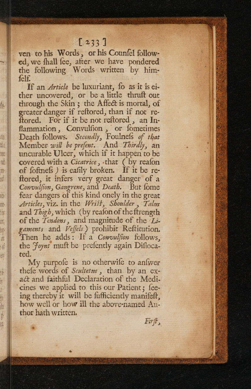 [233] ven tohis Words, or his Counfel follow- ed, we fhall fee, after we have pondered the following Words written by him- felf. If an Article be luxuriant, fo as it is ei- ther uncovered, or be a little thruft out through the Skin; the Affect is mortal, of greater danger if reftored, than if not re- ftored. For if it be not reftored , an In- flammation , Convulfion , or fometimes Death follows. Secondly, Foulnefs of that Member will be prefent. And Thirdly, an uncurable Ulcer, which if it happen to be covered with a Cicatrice , that ( by reafon of fofinefs ) is eafily broken. If it be re- ftored, it infers very great danger of a Convuifion, Gangrene, and Death. But fome fear dangers of this kind onely in the great Articles, viz. in the Wrist, Shoulder , Talus and Thigh, which (by reafonof theftrength of the Tendons, and magnitude of the “Lz. gaments and Veffels ) prohibit Refticution. Then he adds: If a Convulfon follows, the Foynt muft be prefently again Difloca- ted. 8 My purpofe is no otherwife to anfwer thefe words of Scultetus, than by an ex- aé&amp; and faithful Declaration of the Medi- cines we applied to this our Patient; f{ee- ing thereby it will be fufficiently manifeft, how well or how ill the above-named An- thor hath written. Firft, J