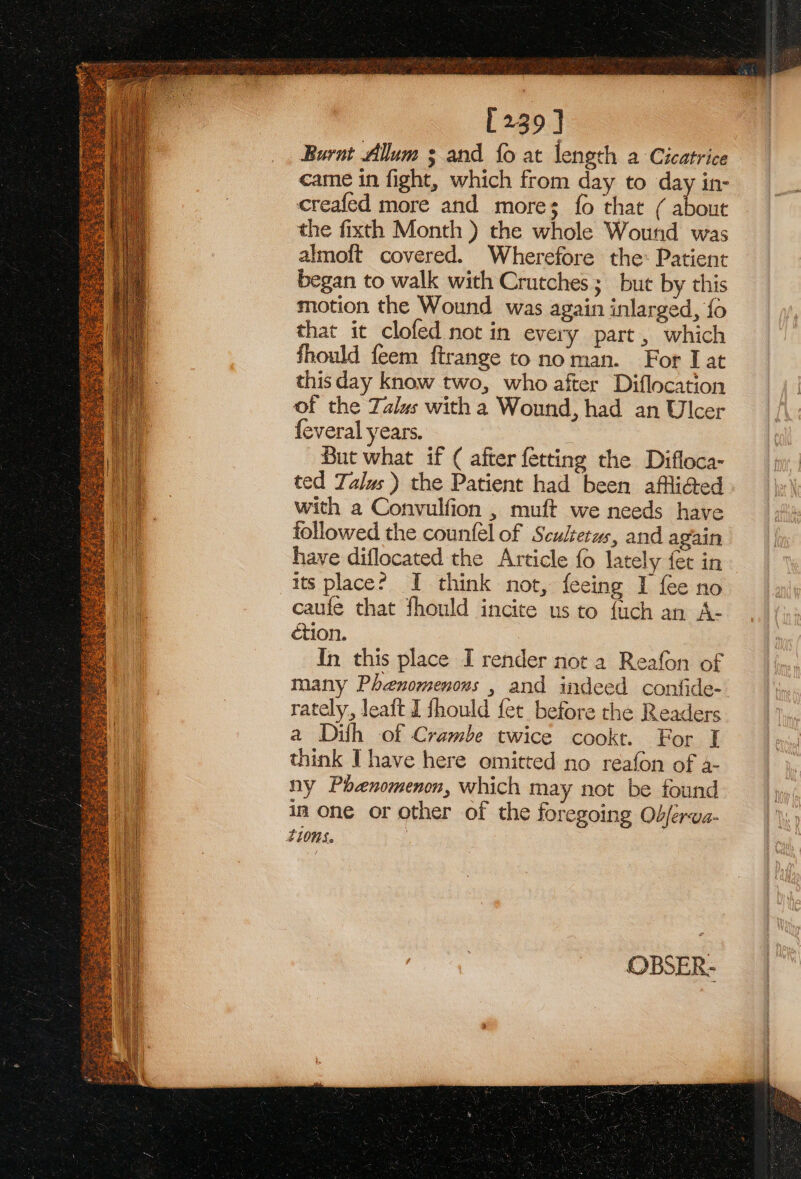 he a RAS vd [239] Burnt Allum 3 and fo at length a Cicatrice came in fight, which from day to day in- creafed more and more; fo that ( He the fixth Month ) the whole Wound was almoft covered. Wherefore the: Patient began to walk with Crutches ; but by this motion the Wound was again inlarged, {o that it clofed not in every part, which Should feem ftrange to noman. For I at thisday know two, who after Diflocation of the Talus with a Wound, had an Ulcer feveral years. But what if ( after fetting the Difloca- ted Talus) the Patient had been affliated with a Convulfion , muft we needs have followed the counfel of Sculterus, and again have diflocated the Article fo lately fet in its place? I think not, feeing I fee no caufe that fhould incite us to fuch an A- ction. | In this place I render not a Reafon of many Phenomenons , and indeed confide- rately, leaft I fhould fet. before the Readers a Dilh of Crambe twice cookt. For I think Ihave here omitted no reafon of a- ny Phenomenon, which may not be found ia one or other of the foregoing Objerva-