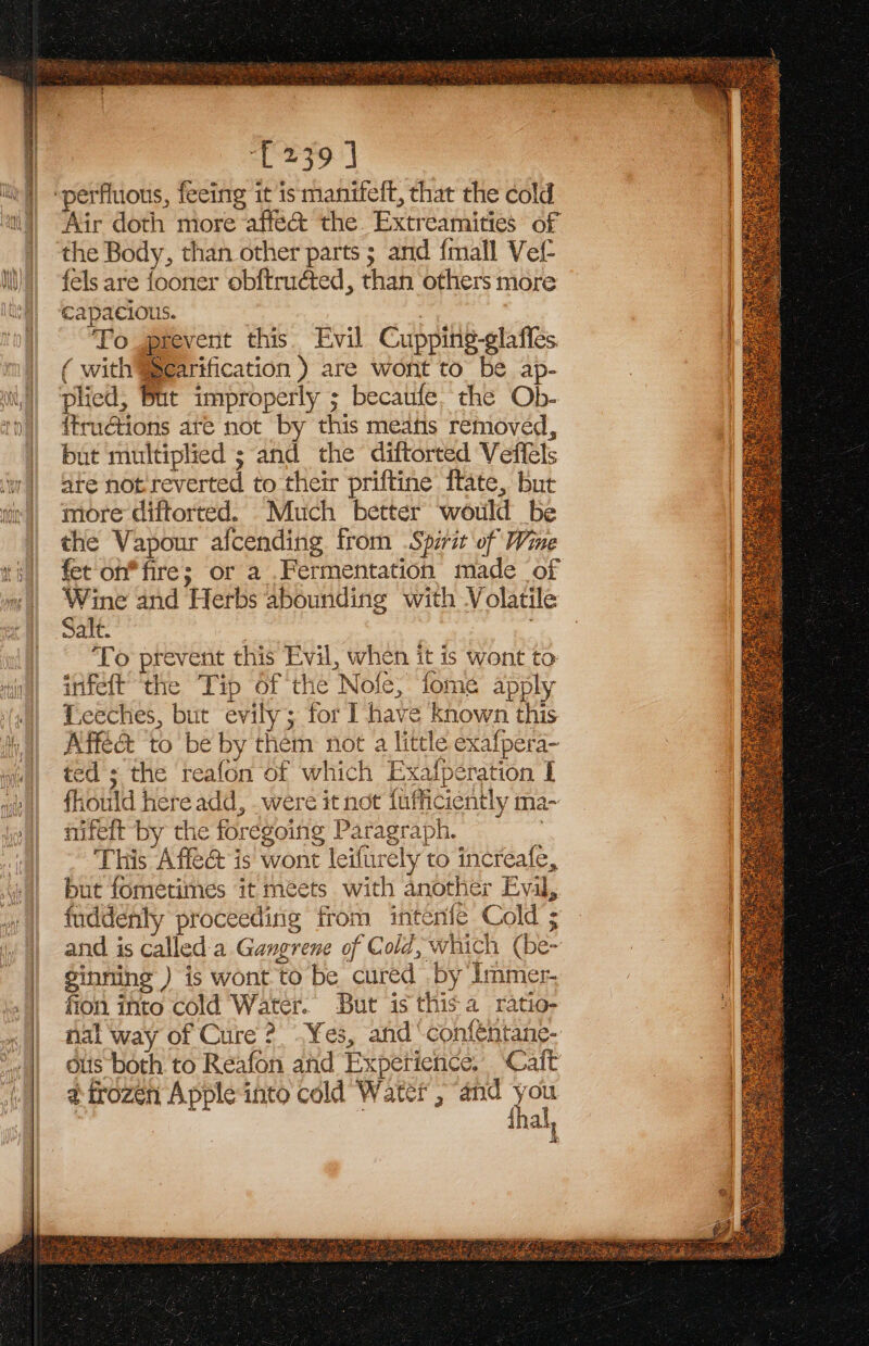 Ti Re Ra ee £239] ‘perfluous, feeing it ismanifeft, that the cold Air doth more affe@&amp; the Extreamities of | the Body, than other parts; and {mall Vel Ii) fels are fooner obftruéted, than others more Ital “capacious. : : To prevent this Evil Cupping-glafles ( with SSearification ) are wont to be ap- plied, But improperly ; becaufe. the Ob- {fructions are not by this meats removed, but multiplied ; and the diftorted Veffels ‘wi ate not reverted to their priftine ftate, but wir’) more diftorted. Much better would be | the Vapour afcending from Spirit of Wine fet oh* fire; or a .Fermentation made of Wine and Herbs abounding with Volatile Salt. 7 fn ‘To prevent this Evil, when it is wont to: infeft ‘the Tip of the Nofe, fome apply Lceches, but evily; for I have known this All Affé&amp; tobe by them not a little exafpera- wai) ted s the reafon of which Exafperation I we| fhould here add, .were it not fufficiently ma- jen) mifeft-by the foregoing Paragraph. : | This Affe@ is wont leifurely to increafe, | But fometimes it meets with another Eval, » || fuddenly proceeding from intenfe Cold ; | and is called'a Gangrene of Cold, which (be~ ginning ) is wont to be cured by Immer- fion into cold Water. But is this a ratio- nal way of Cure ?. Yes, and ‘confentane- ous both to Reafon ahd Experience. ‘Cait ¢ frozen Apple into cold Water , and you | : | 4 al, a