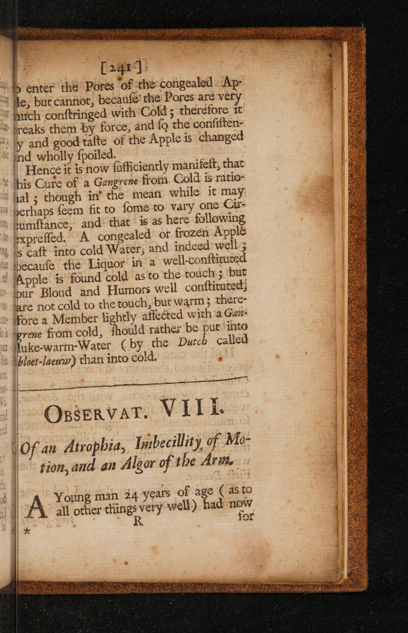 Ek Lega) &gt; enter the Pores “of :the:congealed . Ap- “tle, but cannot, becaufe’ the Pores aré very W hutch conftringed with ‘Cold; therefore 1 ' reaks them by force, and fo the confilten- ty and good tafte of the Apple is changed ind wholly fpoiled. | Hence it is now fufficiently manifeft, that ¥ his Cure of a Gangrene from. Cold is ratio- i hal ; though in’ the mean while it may i perhaps feem fit to fome to vary one Cir- % Itimftance, and’ that - is as here following ixpreffed. A congealed or frozen Apple w, Is caft into cold Water; and indeed’ well ; w ecaufe the Liquor in a well-confticuted i Apple is found cold as to the touch: ;. ‘but ipur Bloud and Humors well contftituced; tare not cold to the touch, but warm 5 there- Fore a Member lightly affected with a Gan- igrene from cold, fhould rather be put. into Huke-warm-Water ( by the Dutch called ( bloet-laeww) than into cold. | | OpservatT. VILL. Of an Atropbia, Inbecillity of Mo- | tion, and an Algor of the Aritte | = &lt;= FS i | A Young man 24 years of age ( asto | ‘| a all other aa ery well) had gt 7 : for | i a ll ahh al erate tee ¢ Ge eae ES LENE aS ia NMS A nebepanS