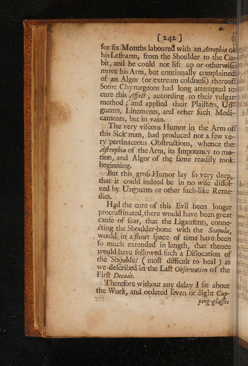 ssl “id f [242] b | for fix'Months laboured with an Atrophia obtit! hisLeft-arm, from the Shoulder to the Cuay™ bit, and he could not lift up or otherwifee i i move his Arm, but continually complainedl i; of an Algor (or extream coldnef{s) thereoffin Some Chyrurgeons had long attempted ta{ cure this Affect , according to their yulgarr})# method ;and applied their Plaifters, Uas i. ‘ guents, Linements, and other fuch Medi--. |} caments, but in vain. | The very vifcous Humor in the Arm off. this Sick man, had produced not a few ve-. ry 'pertinaceous Obitru@tions,. whence the: 4 t i } : = wie Aftrophia of the Arm, its Impotency to me-- wee tion, and Algor of the fame readily took: ie beginning. ae ~ But this, grofs Humor lay {o very deep,, | @ that it ‘could indeed be in no wife diffole- | hy': By as Bees Deke Api Si ae tase i,t = See ieee oe ate ved by Unguents.or other fuch-like Reme-- dies. : Had the cure of this Evil been longer procraftinated,there would have been great caufe-of fear, that the Ligaments, conne- cing the Shoulder-bone with the Sez ula, would in adhort {pace: of time have ocd fo much extended in length, that thence would have followed. {ach a Diflocation of the Shoulder ( moft difficuile to heal ) as we decribed in the, Laft Ob/ervetion of the Firlt Decade. | Eherefore without any delay I fet about ping -glaffes