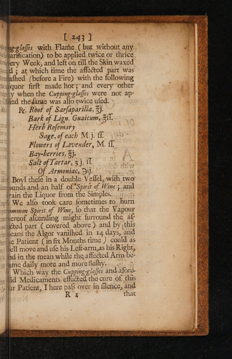 i [ 243 ] ig-elaffes with Flame_( but. without any ‘\@arification) to be applied twice or thrice in@ery Week; and left on till the Skin waxed igi ; at which time the affected part was itwilafhed (before a Fire) with the following iililiquor firft made hor;~and every~ other hiity when the Cupping-glaffes were not ap- lied thefame was alfo twice ufed. Fy. Root of Sarfaparilla, 3}. Bark of Lign. Guaicum, 3il, Herb Rofemary .e Sage, of each M.}. £1. Flowers of Lavender, M. {1 | Bay-berries, 3}. |. Salt of Tartar, 3}. fT. | Of Armoniac, DI). er iif) Boy! thele in a. double Veflel, with two laripunds and,an half of “Spirit of Wine ;. and itain the Liquor from the Simples. .. ;... wil) We alfo-took care fometimes to. burn welaprvarnon Spirit of Wine, fo that the Vapour whereof afcending might furround the. af waked part (covered, above ) and by ;this waeans the Algor vanifhed in 14 days, and me e Patient ( infix Months time ) could as Hell move and ufe his Lett-arm,as his Right, ld in the mean while the affe@&amp;ed Arm-be- ‘ime daily more and more ite | eee te 4) Which way the Cupping-glaffes and afore- did Medicaments effected the cure of this Jur Patient, I here pals over in flence, and | R 2 that