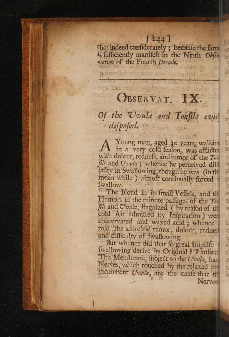 wn car MA } that indeed confiderately ; becaifethe fam Is fufficiently manifeft in the Ninth od/é4) , vation of the Fourth Decade. | ( YBSERVAT. EX. OF the Ovula aud Ti onfils eusil difpofed. | A Young man, aged.30 years; walkin) in a very cold featon, was afflicted with dolour, rednefs, and tumor of the Tc! fas and Uvula ; whence he perceived diffi culty in Swatlowing, though he was (in thi mean while ) ‘almoft continually forced: t {wallow. Sopa .. Lhe Bloud in “its {mall Veflels, and ttl Humors in the minute paflages of the Tio) fils and Uvula, ftagnized ( by reaton of til cold Air admitted’ by Infpirarion ) wee coacervated and’ waxed acid’: whence | rote. “the aforefaid tumor, dolour, rednee) and difficulty of fwallowing. | “But whence did that {o'great Impulfe ( Iwallowing ‘derive “its Original 2 aritwed ‘The Membrane, fibjeé to the Uvulz, haat Nerves, which touched by the relaxed ati incumbent Uuzle, are the caufe that tht} pita Nervon