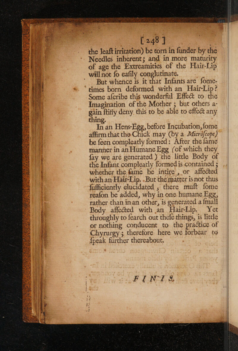 | 0248] on the leaftirritation) be torn in funder by the ‘. Needles inherent; and in more maturity of age the Extreamities of the Hair-Lip will not fo eafily conglutinate. But whence is it that Infants are fome- *. “times born deformed with an Hair-Lip? Some a{cribe this wonderful Effect to the Imagination of the Mother ; but others a- gain ftifly deny this to be able to effect any thing. : In an Hens-Egg, before Incubation, fome affirm that the Chick may (by a Adicréfcope) be feen compleatly formed: After the fame manner in an Humane Egg (of which they 4 fay we are generated ) ‘the little Body of a the Infant compleatly formed is contained ; | whether the fame be intire, or affected : with an Hair-Lip. . But the matter is not thus fufficiently elucidated , there muft fome reafon be added, why in one humane Egg, rather than inan other, is generated a {mall Body affected with an Hair-Lip. Yet throughly to fearch out thefe things, 1s little or nothing conducent to the practice of Chyrurgy ; therefore here we forbear to {peak further thereabout. :