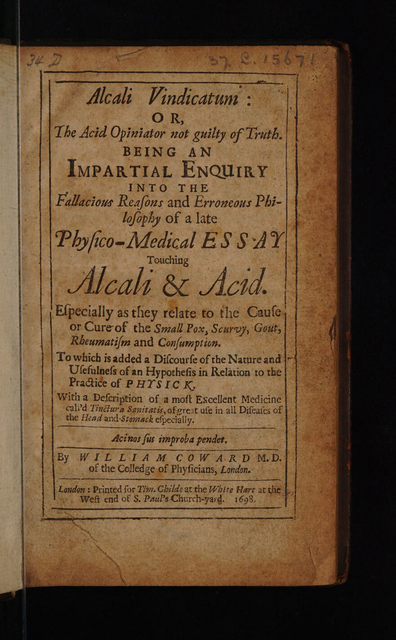 Alcea: Vindicatum - Ode | The Acid Opiniator not guilty of Truth. BEING AN | IMPARTIAL ENQUIRY. : INTO THE Fallacious Reafons and Erroneous Phi- lofophy of a late Pryfico- Medical ES SAY Touching Alcali & Actd. Elpecially as they relate to the Caufe, or Cure-of the Swall Pox, Scurvy, Gout, Rbeumati{m and Confumption. | To which is added a Difcourfe of the Nature and | Ulefulnefs of an Hypothefis in Relation to the Practice of PHYSIC K. Witha Defeription of a moft Excellent Medicine cali'd Tindfura Sanitatis, of great ufe in all Difeafes of the Head and-Stomack efpeciall y : London : Printed for Tim. Childe at the White Harr at thé |. Weft end of S. Paul’s Church-yard. 1698.