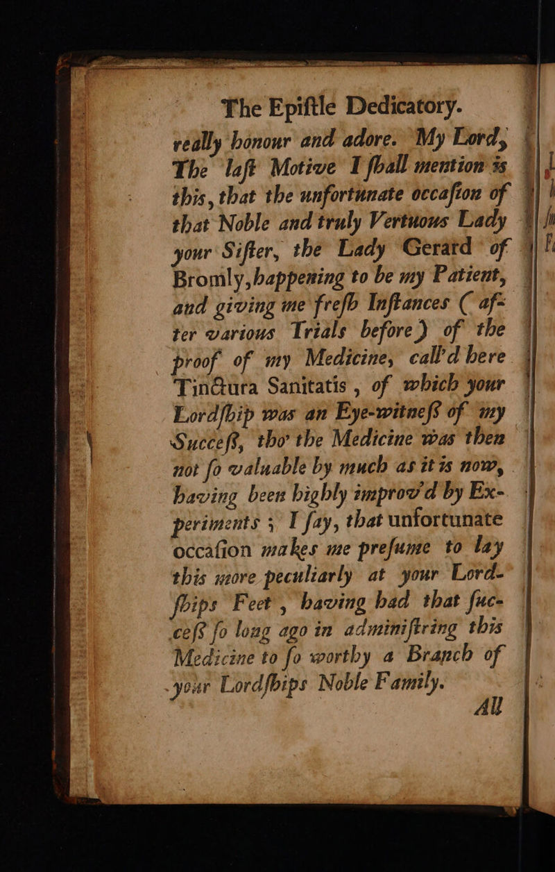 this, that the unfortunate occafion of that Noble and truly Vertuous Lady your Sifter, the Lady Geratd ° of and giving me frefb Inftances ( af= ter various Trials before) of the | TinGura Sanitatis , of which your Lord{bip was an Eye-witnefs of my Succef?, tho the Medicine was then not fo valuable by much as itis now, periments ; I fay, that unfortunate occafion makes me prefume to lay this sore peculiarly at ‘your Lord- foips Feet , having had that fuc- ‘ces fo long ago in adminiftring this your Lordfbips Noble Family.