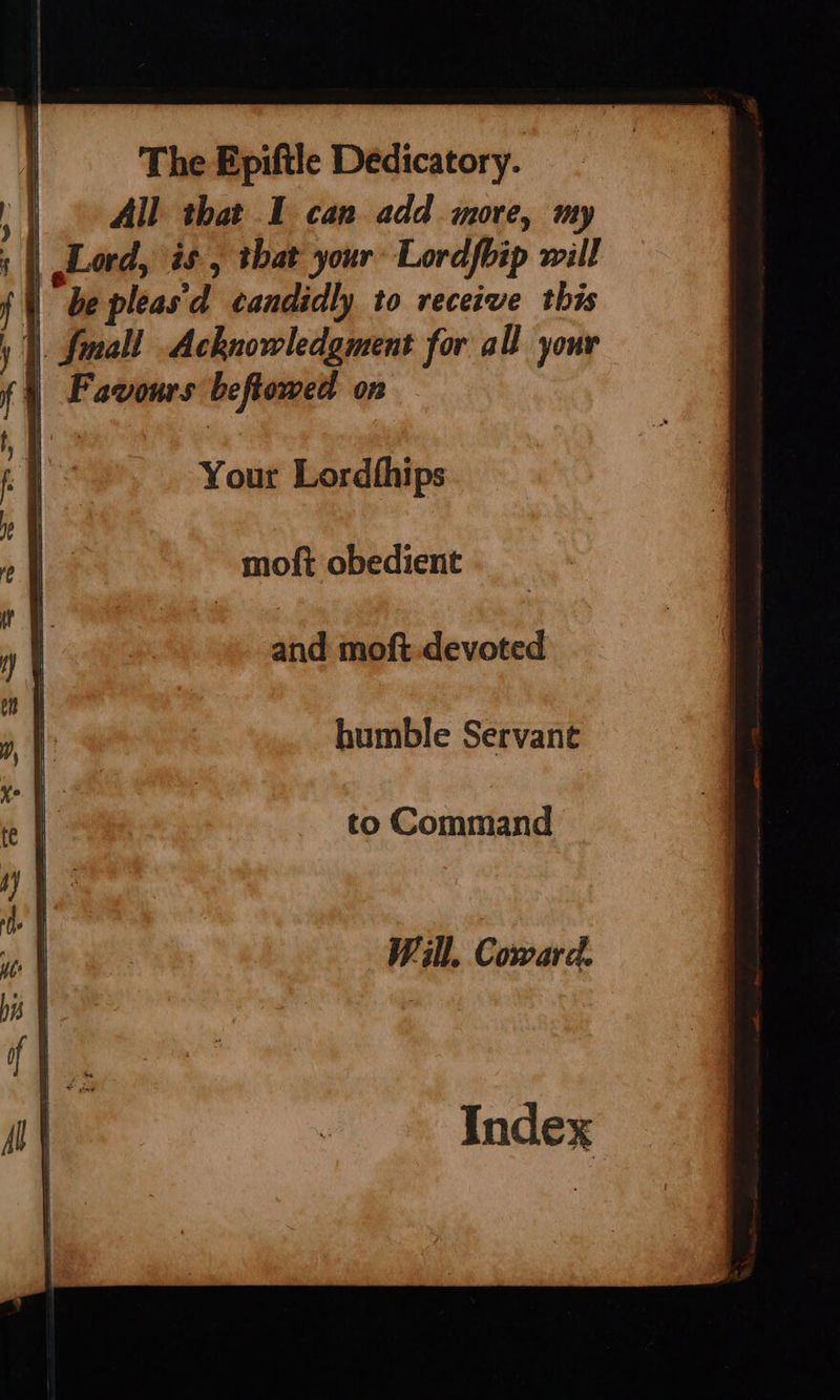 | All that I can add more, my : | Lord, is , that your Lordfhip will | \ be pleas'd candidly to receive this I. Small Acknowledgment for all your }) Favours beftowed on Your Lordthips moft obedient and moft.devoted humble Servant to Command Will. Coward.