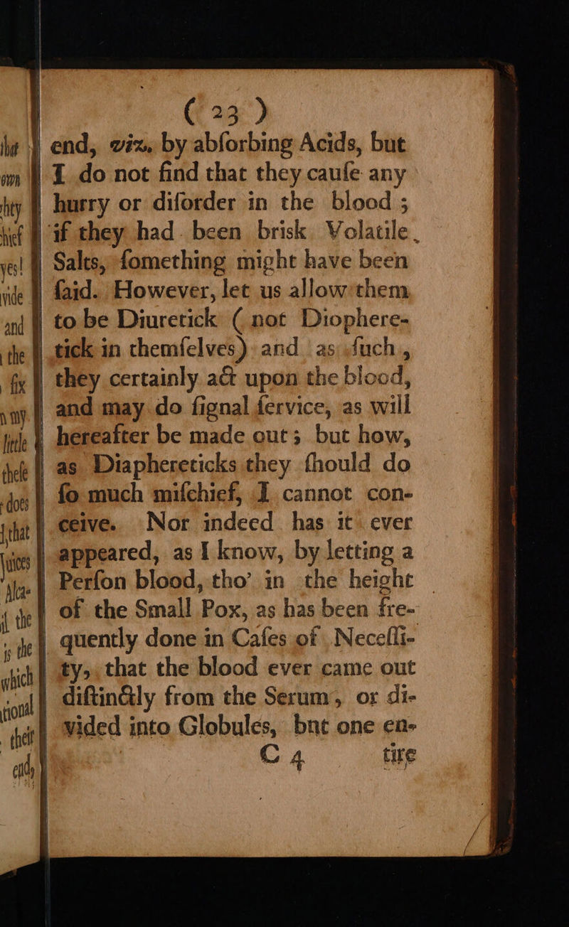 if § if they had. been brisk Volatile | ye! | Salts, fomething might have been ‘lc | faid. However, let us allow’them j to be Diuretick ( not Diophere- i tick in themfelves) and as fuch, fx |) they certainly a& upon the blood, sy. and may do fignal fervice, as will | hereafter be made out; but how, | as Diaphereticks they fhould do | fo much mifchief, J cannot con- | ceive. Nor indeed has it ever appeared, as I know, by letting a Perfon blood, tho’ in the height — | of the Small Pox, as has been fre- | quently done in Cafes of Necelli- | ty, that the blood ever came out i diftin@ly from the Serum, or di- .f vided into Globules, bne one en- : C, tite