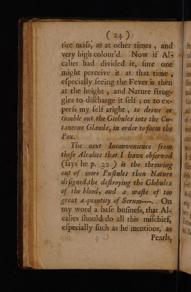 PTA NY Re (24) tire mafs, as at other ‘times , and very high colour'd.. Now if Als calies had. divided) it, fure one might perceive it at thak time , efpecially feeing the Fever is. then at the height, and Nature ftrug- gles to. difcharge it felf 5 or to ex- prefs my felf a aright , to drive. or tumble out the Gitte into the Cu- taneous Glands, ia order to form the 4 Lox. ‘ : Tbe uext Inconvenieuce from th hefe Alcalies that I have obferved (lays he p. 32.) # the throwing out of wore Pujtules then Nature de figned, the deftroying the Globules of the blood, aud a wafte of too great a quantity of Serum----... On my Ww ord a bafe bufinefs, that Al- calies fhould;do all this mifchief, efpecially {uch as he mentions, as Pearls,