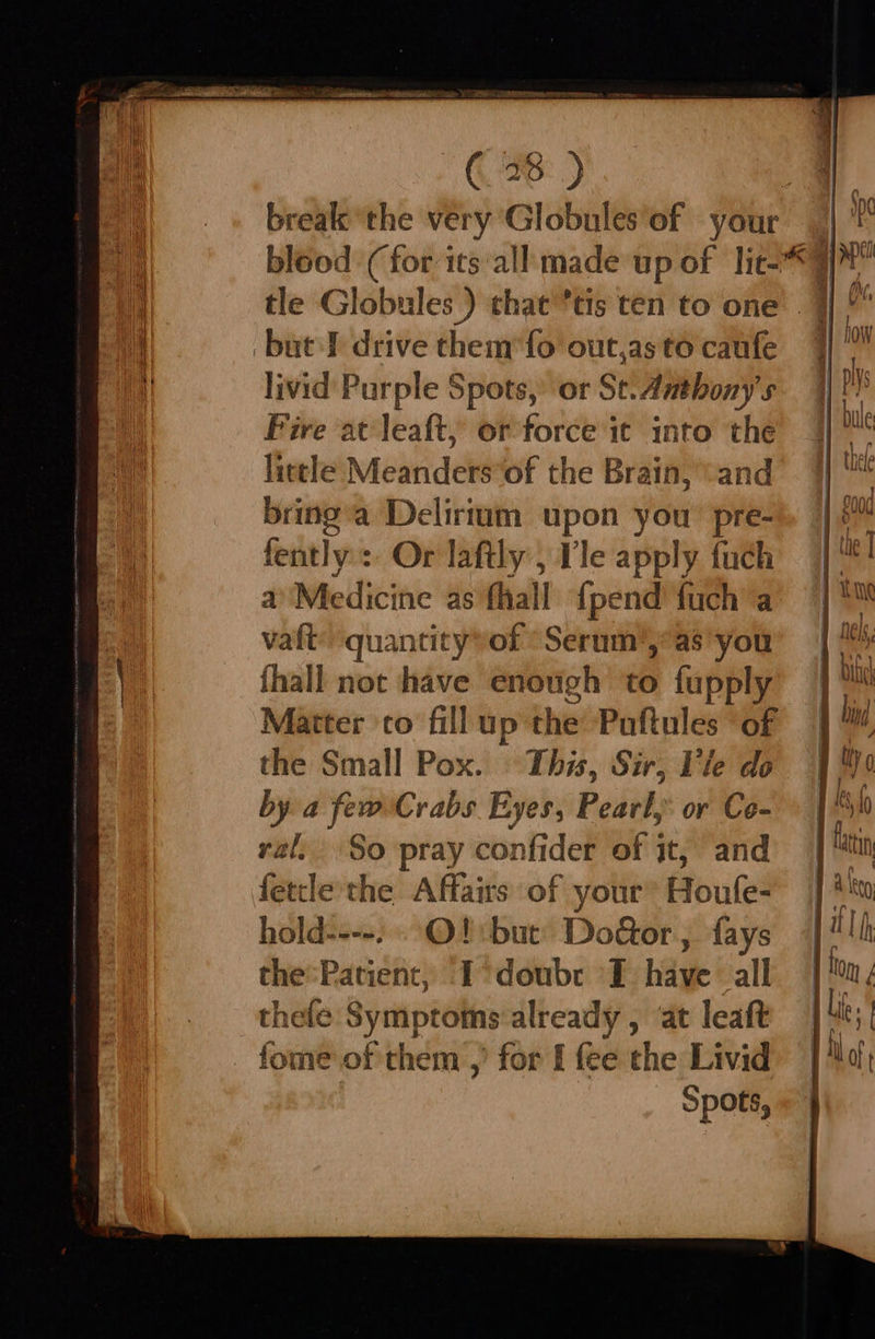 break ‘the very Globules of — your ‘but drive them fo out,as to caufe livid Purple | Spots,’ or Se. Anthony's Pire at leaft, or force it into the little Meanders’of the Brain, “and bring’a Delirtum upon you: pre- fently:: Or laftly , Vle apply fuch a’Medicine as’ fhall {pend fuch a vaft’ quantity»of *Serum’,’as you fhall not have enough to fupply Matter co fillup t the Puftules “of the Small Pox. This, Sir, Vie do by a few Crabs Eyes, Pearl, or Co- al, So pray confider of it, and fetcle the Affairs of your’ Houfe- hold----. OQ: but’ Do&or, fays the:Patient, -I°doubr I have all thele Symptoms already , ‘at leaft fome of them ,’ for [ fee the Livid Spots,