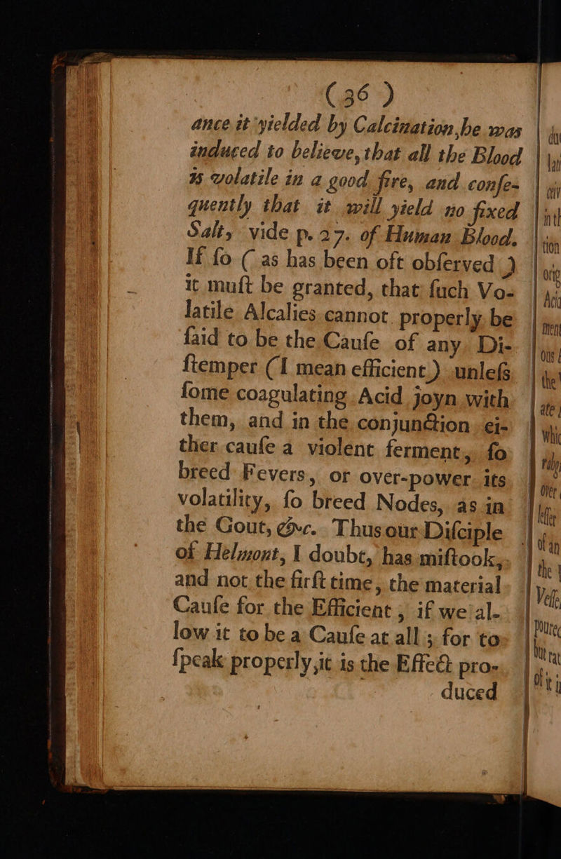 Salt, vide p.27. of Human Blood. If fo ( as has been oft obferved . it muft be granted, that: fuch Vo- Jatile Alcalies. cannot properly be faid to be the Canfe of any. Di- {temper (1 mean efficient.) unle fome coagulating Acid joyn with them, and in the conjunG@ion. ei- ther caufe a violent ferment, fo breed Fevers, or Over-power. ifs volatility, fo breed Nodes, as in the Gout, gc. Thus our Difciple of Helmont, 1 doubc, has miftook, and not the firft time, the material Caufe for the Efficient , if we al- low it to be a Caufe at all ; for. to {peak properly, it is the Effed: pros duced