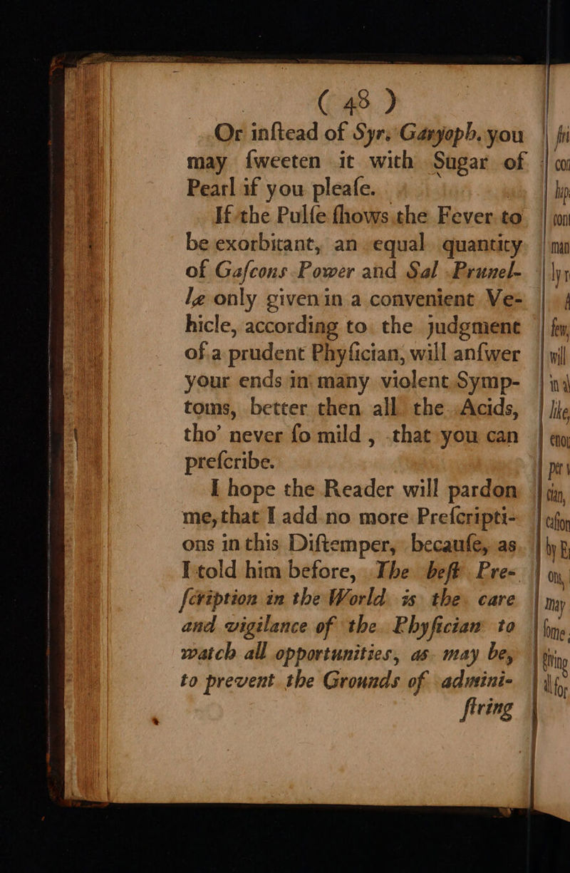 Or inftead of Syr.'Garyopb. you |. may fweeten it with Sugar of | Pearl if you pleafe. If the Pulfe fhows the Fever to be exorbitant, an equal. quantity of Gafcons Power and Sal .Prunel- lg only givenin a convenient Ve- hicle, according to. the judgmene of.a peadanr Phyfician, will anfwer your ends ini many violent. Symp- toms, better then all the .Acids, tho’ never fo mild , .that you can prefcribe. I hope the Reader will pardon me, that I add-no more Prefcripti- ons in this Diftemper, becaufe, as [told him before, The beft Pre-. | feviption in the World is the. care | and vigilance of the. Phyficiam to watch all opportunities, as- may be, to prevent. the Grounds of aduini- firing 