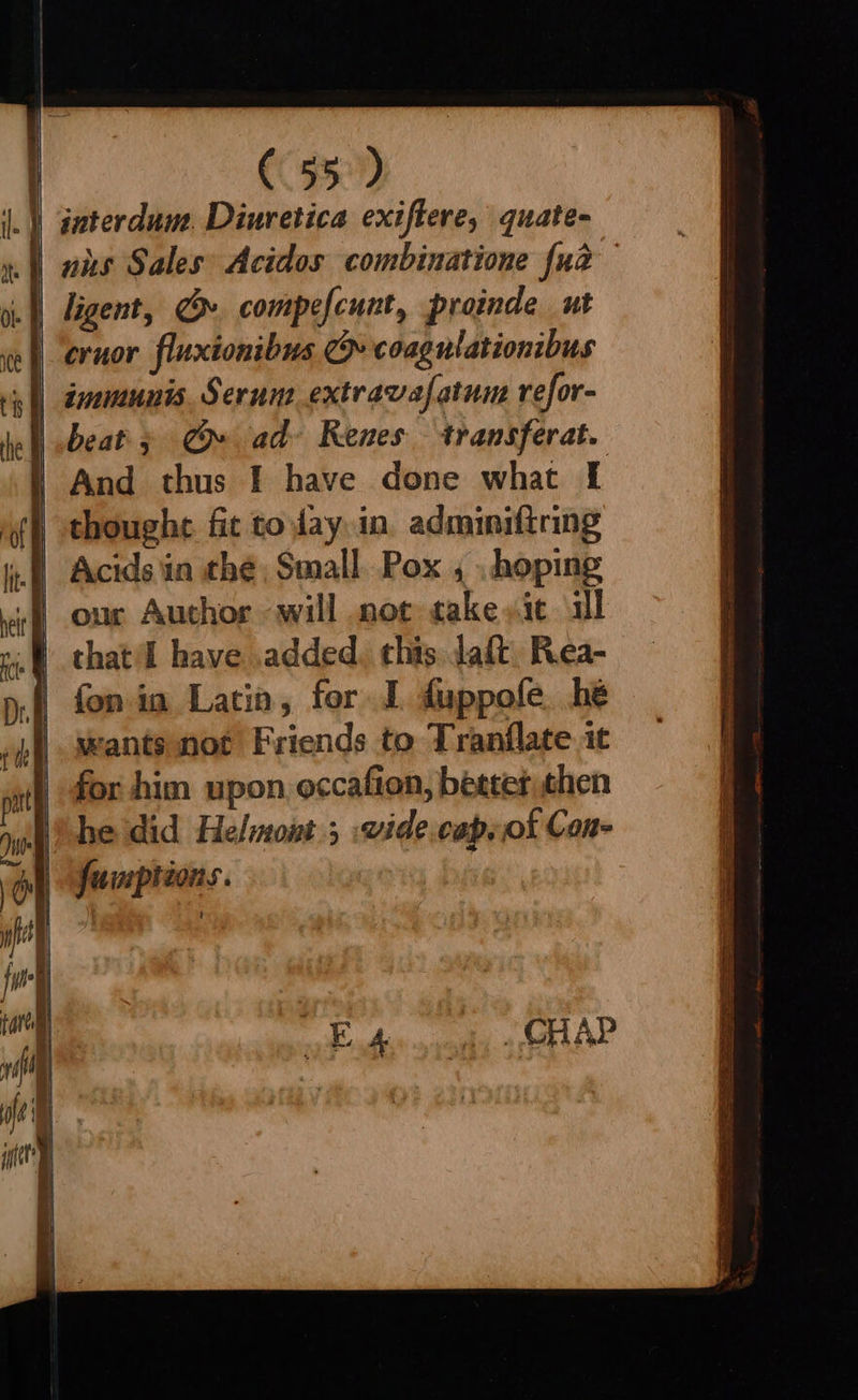 C55) rt en = = 6 os = = ee ligent, » compefcunt, proinde ut eruor fluxionibus co coagulationibus immunis. Serune extravafatun refor- beat» Cr» ad» Renes transferat. And thus | have done what I Acids in thé Small. Pox , , hoping our Author will not take sie al that'd have added. this daft Rea- fon ia Latin, for I duppofe. he wants not Friends to Tranflate 1t for him upon occafion, better then fumptions.