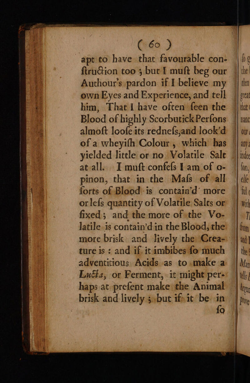 apt to have that favourable con- firuction too 5 bur f muft beg our Authour’s pardon it I believe my own Eyes and Experience, and tell him, That i have often feen the almoft loofe its rednefs,and look’d of a wheyifh Colour, which’ has yielded little or no Volatile Sale at all. I muft confefs 1 am of o- pinon, that in the Mafs of all forts of Blood -is contain’d’ more orlefs quantity of Volatile Sales or fixed; and the more of »the Vo- latile is contain’din the Blood, the more brisk and lively the) Crea- ture is : and if. ic ambibes fo much adventitious Acids as to make a Euét2, or Ferment, it might per- haps at prefent make the Animal brisk and lively 5.but if» it be in | fo