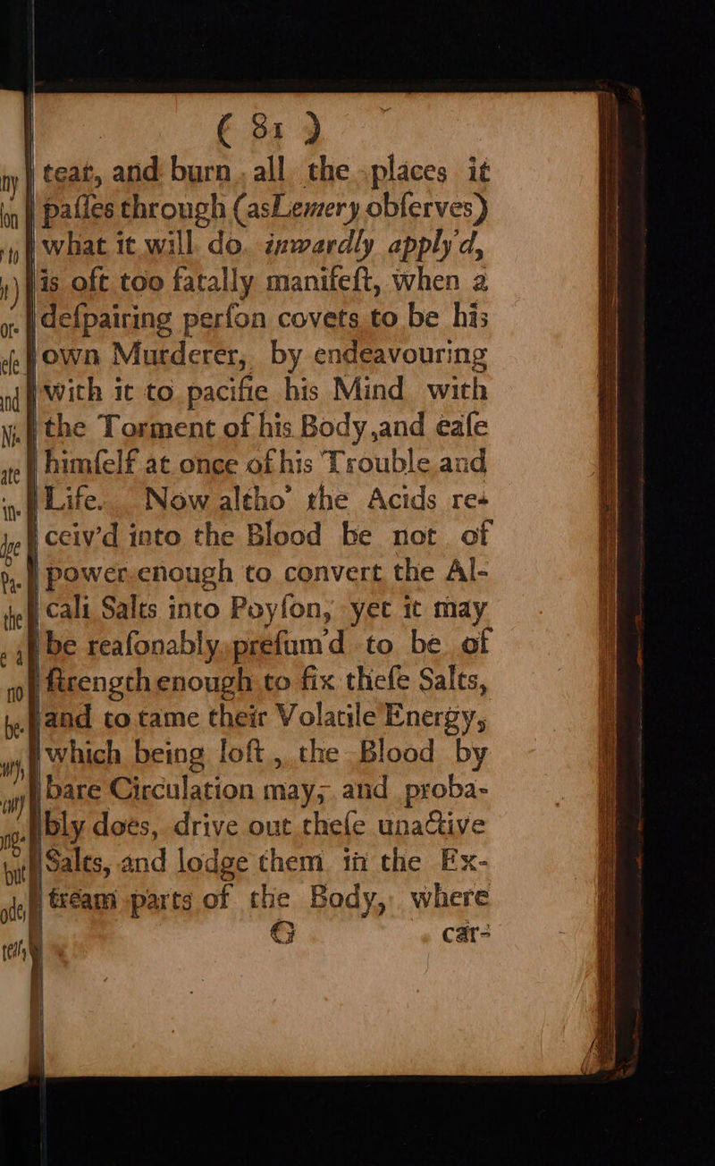 (81) ny | teat, a aiid burn. all the places it M | pailes through (asLemery obferves) | what it will. do. inwardly apply d, .) fis oft too fatally manifeft, when a es | defpairing perfon covets to be his ,fown Murderer, by endeavouring (fwith it to. pacifie his Mind wich Nil ithe Torment of his Body,and eafe | himfelf at once of his Trouble and Life. Now altho’ rhe Acids res | ceiy’d into the Blood be not. of bye POWEr enough to convert the Al- ek Neg Salts into Poyfon, yet it may be reafonably,prefum'd to be of Ificength enough to fix thefe Salts, ef jand to tame their Volatile Energy, which being loft, the Blood by fides Circulation may; and proba- bly does, drive out thefe unactive wit Salts, 2 and lodge them if the Ex- ite [ tream parts of the Body, where a G car- fF | wth 4