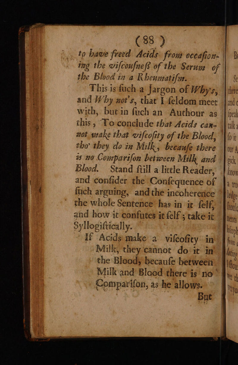  (38 )   the Blood in a KR beumati Wt. -~ This isfuch a Jargon of Whys, and Why not's, that 1 feldom meet with, butin fuch an Authour as this, ‘To-conclude that Acids can- not wake that vifcofity of the Blood, tho’ they doin Milk, becaufe there ws no Compavifon between Milk and Blood. Stand fill a little Reader, and. confider the Confequence of fuch arguing, andthe incohererice the whole Sentence’ has in it felf, and how it confutes it felf ; rake ie Syllogiftically. Hf Acids make a vifeofity: in Milk, they ‘cannot do‘ it in the Blood, becaufe between Milk and Blood there is no Comparifon, as he allows. ea  Bat Fi : 