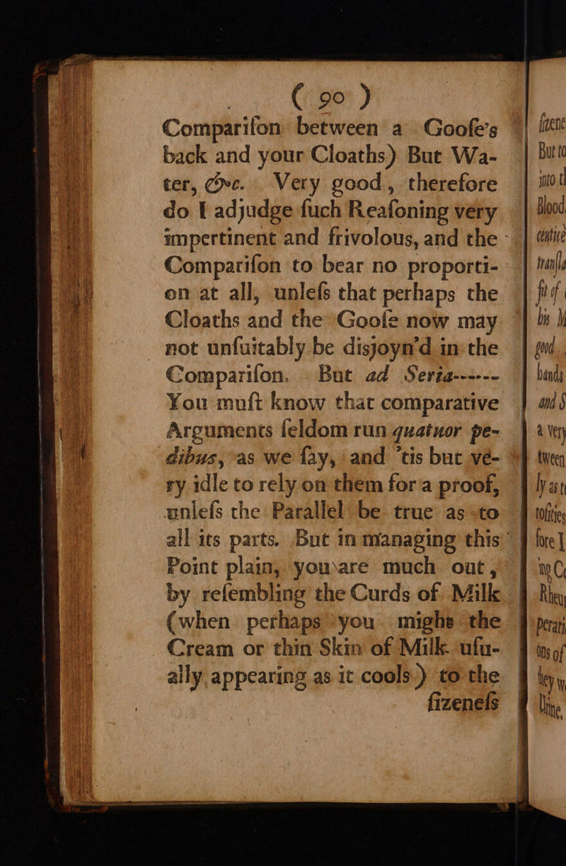 Comparifon between a Goofe’s back and your Cloaths) But Wa- ter, Cec. Very good, therefore do [ adjudge fuch Reafoning very Comparifon to bear no proporti- on at all, unlefs that perhaps the not unfuitably be disjoyn’d in:the Comparifon. But ad Seria------ You muft know that comparative Arguments feldom run guatuor pe- dibus, as we fay, and ‘tis but ve- ry idle to rely on them fora proof, unlefs the Parallel be true as to Point plain, youware much out, (when perhaps ‘you. mighe the Cream or thin Skin of Milk. ufu- aily appearing as it cools.) to the fizenels    mito t centive alla bis Wy ana a Ver tween ly ast toftie mC Rbey Deraty ONs of ley Ling