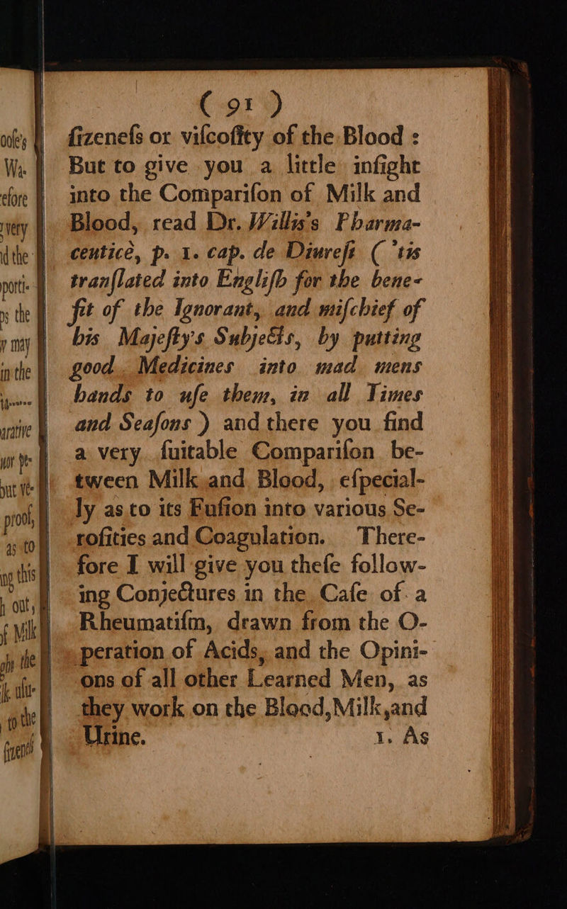 C91) fizenefs or vilcofity of the Blood : But to give you a little infight into the Comparifon of Milk and Blood, read Dr. Willi’s Pharma- tran{lated into Englifb for the bene- fit of the Ignorant, and mifchief of bis Mayefty's Subjects, by putting good.. Medicines into mad mens bands to ufe them, in all Times and Seafons ) and there you find a very. fuitable Comparifon. be- tween Milk.and Blood, | e{pecial- ly as.to its Fufion into various Se- rofities and Coagulation. There- fore I will give you thefe follow- ing Conjectures in the Cafe of. a Rheumatifm, drawn from the O- eration of Acids, and the Opini- ons of all other Learned Men, as they work. on the Blood, Milk,and Urine. 1. As  