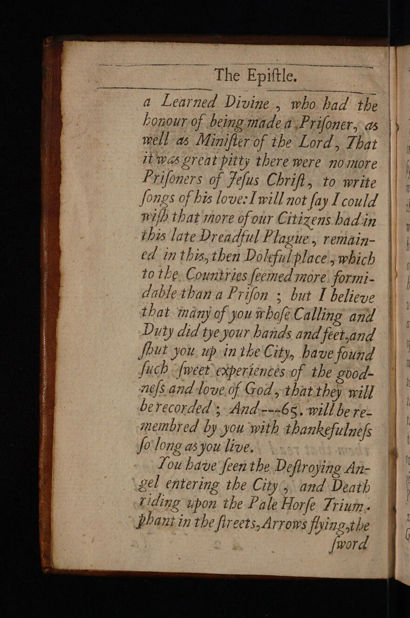 —=s Se The Epiftle. a Learned Divine, who had the bonour of being made a\:Prifoner, as mell as Minifter of the Lord, That it was great pitty there were nomore Frifoners of Fefus Chri, to write a fongs of his love: Iwill not fay I could this late Dreadful Plague, remain- ed in this, then Doleful place j which to the. Countries feemed more. formi- dablethan a Prifon ; but I believe that many of you whofe Calling and Duty did tye your hands and feet,and feut you. up.in the City, bave found fuch -fweet experiences of the Lb0d- ae/s.and love. of God, that they will berecorded’; And---68, will be re: membred by you with thankefulne|s fo long ayou'live.. ‘ou have feen the Deftrojing An- gel entering the City and Death riding upon the Pale Horfe Trium. phant in the firects,Arrows foringsthe | fword aba. RE MAE a talen eae “Nah ee sees sss a Sy oti _ o Seite SN ee TS CN Sta eas ; fa MEE a Se OE PRR ale ye wie Bes, Ly ages vs RRC OR apeien et: P Da Sea SOT: : eT REG os fis ma $Me SESS us z= —