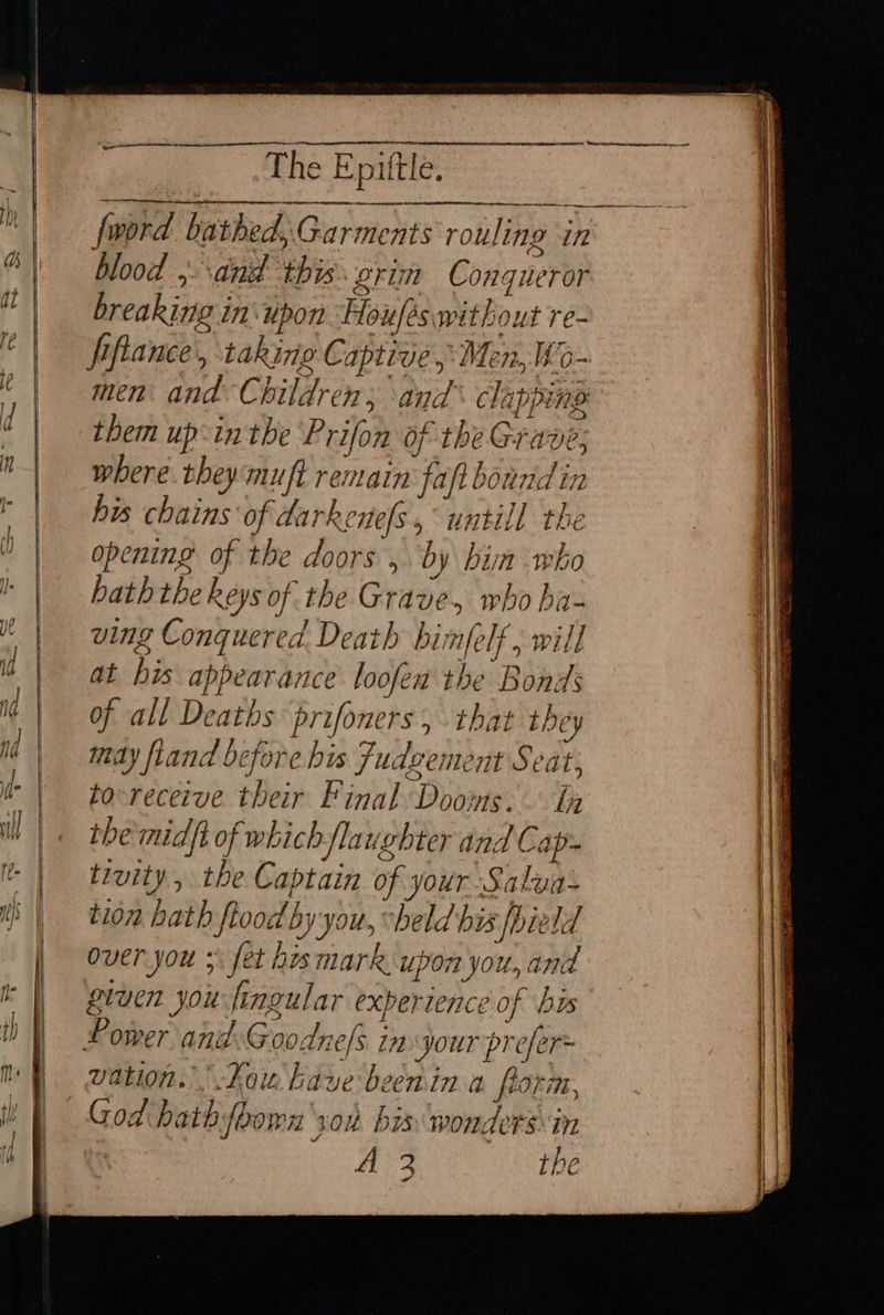 ‘ee ie piltle, fl fword bathed, Garments rouling in a blood ,- and this grim Conqueror at breaking in\upon Houfés without re- | Ppfance, taking Captive, Men, Wo: ; men and. Children; and clapping them up:inthe Prion of the Grave; where. theymuft remain faft bound in his chains of darkenels, untill the opening of the doors , by hin who hath the Reys of the Grave, who ha- —I~ —--— SS. ~ $e = ; ving Conquered Death bimfelf , will ib at his appearance loofea the Bonds ‘Ad | it | may fland before bis Fudcement Seat; i! tocreceive their Final Dooms. In |< themidft of which /laughter and Cap- I | trvity, the Captain of your Salva: | tion hath ftood by you, “held bis fhield | over you 5: fet hes mark upon you, and ik | grven you fingular experience of bis | Power and:Goodne/s in jour prefer of all Deaths prifoners, that they iq mh vation. Kou kaye beenin a florm, WY Godhathfoorn son bin wonders\in A 2 the Pe