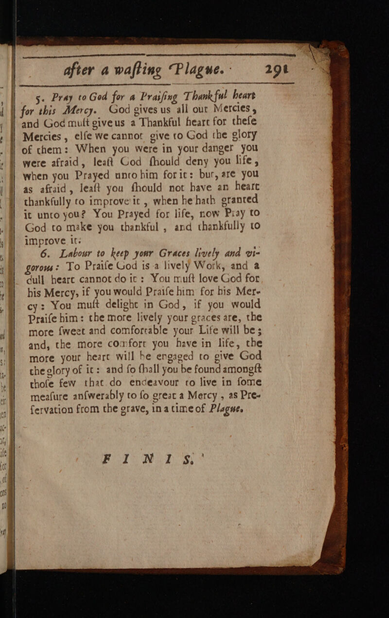 < =. == . = Se Rc a eae ee se che a te ~ Ee 5. Pray toGod for « Praifing Thankful heart for this Mercy. God gives us all out Mercies, and God mutt giveus a Thankful heare for thefe Mercies , elfe we cannot give to God the giory of them: When you were in your danger you were afraid, leaft God fhould deny you life, when you Prayed unco him foric: bur, are you as aftaid, leaft you fhould not have an heare thankfully to improve'it , when he hath granted It unto you? You Prayed for life, now Pray to God to make you thankful , and thankfully to improve It. 6. Labour to keep your Graces lively and vi- gorous : To Praife God iS -a lively Work, and a dull heare cannot do ic: You muft love God for his Mercy, if you would Praife him for his Mer- cy: You mu(t delight in God, if you would Praife him: the more lively your graces are, the more fweet and comfortable your Life will be; and, the more comfort you have in life, the more your heart will he engaged to give God che glory of it: and fo fhall you be found amongft thofe few that do endeavour co live in fome meafure an{werably to fo great a Mercy , as Pre- fervation from the erave, inatimeof Plague. Pood Waid gs wea seni: SENSES cee ol Ey ce I. hth wet Fay