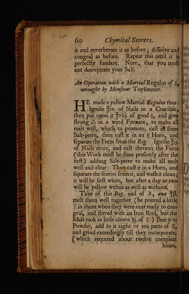 a4 SST FR IE hw SABA a a4 a A Et AY Suh ~kA = PEALE ELT LT LE Be Bae GN a SEEN ES Co ‘ > oe ‘ i a 60 Chymical Secrets. hus it and reverberate it as before ; diffolve and | | perfectly fundant. Note, that. you mutt F pe not decrepitate your Salt. Z i. ne th An Operation with a Martial Regulus of ‘| i aurougit by Monfieur ‘Toyfonnier. m1 HH’ made a yellow Martial Regulus thus : b Ignifie 3 Ziv. of Nails in -a Crucible, j then put upon it Zviy. of good &, and give | ftrong O in. a wind Furrace, to make all melt well, which;to promote, calt iff fome | Salt-petre, then caft it in an & Horn, pa | feparate the Feces from the Reg. IgnifeZij. of Nails more, and caft’ thereon the Feces (this Work mutt be done prefently. after the | firft) adding Salt-petre to make. all mele | well and clear: Then caft it ina Horn, and | feparate the {cories fromit, and wafhit clean; i it will be firft white, but after.a day or two 1 Ki will be yellow. within as well as without, iy Take of this Reg. and of D, ana: Zp, es melt them well tagether (he poured alittle geal, and ftirred with an Iron Rod, but the | Mafs took in little above 3}. of 9.) Bearit to | Powder, add to it Sent or ten parts of 9, — and grind exceedingly till: they incorporate, ( which required about twelve compleat hours, |