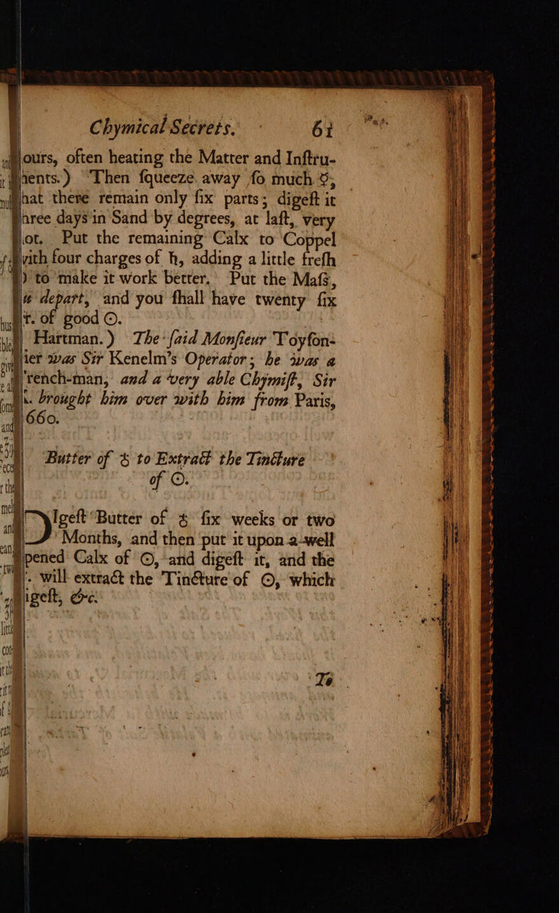| : Chymical Secrets. 6% yours, often heating the Matter and Inftru- ;pents.) “Then fqueeze. away fo much 5; n(gaat there remain only fix parts; digeft ir nree days in Sand by degrees, ar laft, very ot, Put the remaining Calx to ‘Coppel vith four charges of h, adding a little trefh ) to make it work better. Put the Mafs, # depart, and you fhall have twenty fix ft. of good ©. | Hartman.) The {aid Monfieur T oyfon- ier vas Sir Kenelm’s Operator; he iwas a -) tench-man, and a very able Chymift, Sir - ii. Drought him over with him from Paris, | 660. ae rye mtr te a Na a Ry hy f } } a hs