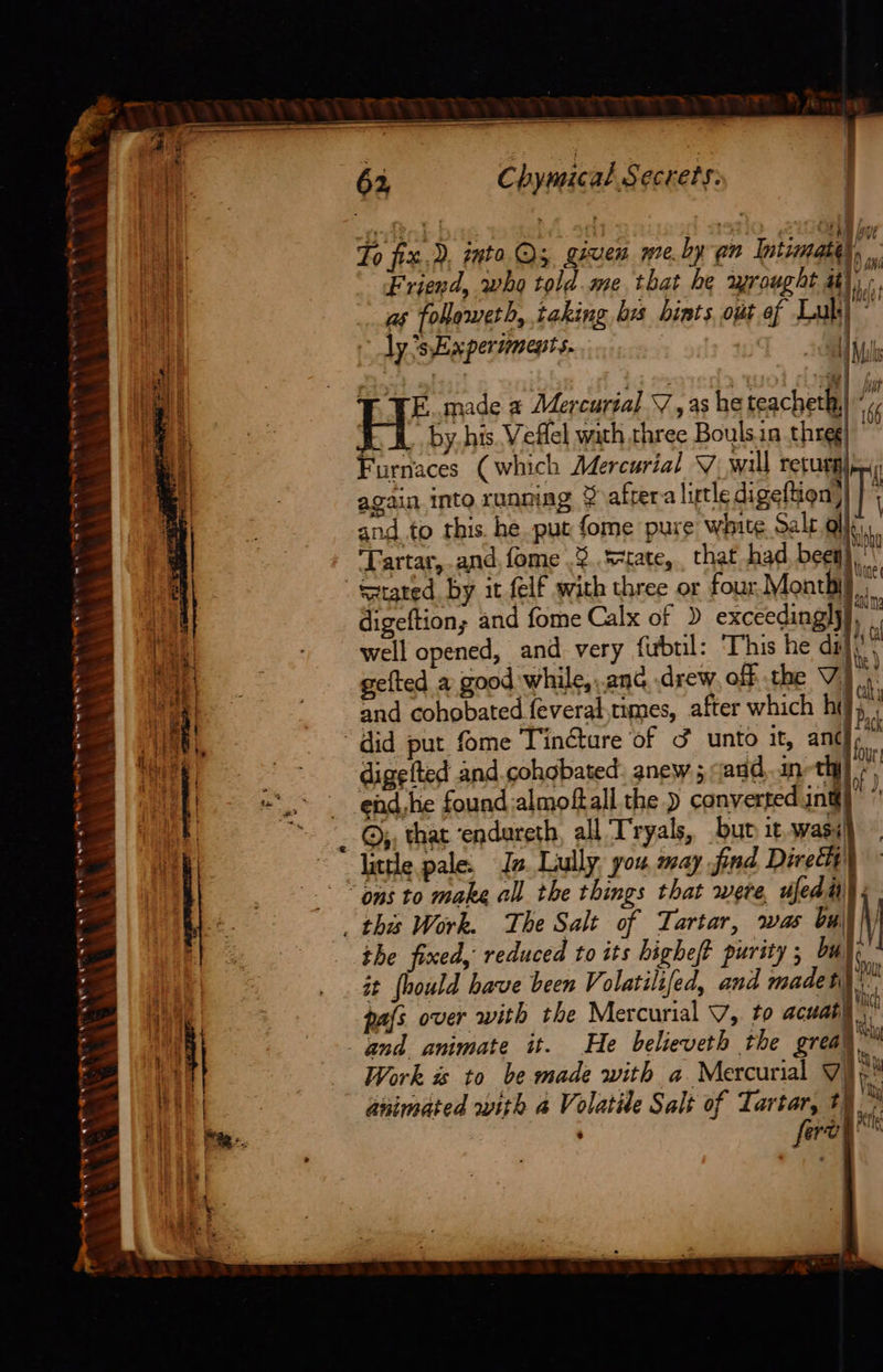 ~              Ch yinical Secrets. To fiz,), into.Qs, given me. ly en Intimate), Friend, who told.me.that he wrought ii], | 4 as followeth, taking brs hints, opt of Luk)” i ly ’sExpersmepts. Abt      TYE. made 2 Mercurial 7, as he teacheth,|* by. his. Veffel wath three Boulsin threg Furnaces (which Mercurial V wall returg) again into runniag ¥ after-a lirtle digeftion) and to this. he put fome pure white Sale As. Tartar, and.fome .3..s-tate,. that had bey), Seated by it felf with three or four singh Rar” ie eh tele Bie ek a hk a | i digeftion; and fome Calx of ) exceedingly Re well opened, and very firbul: This he dil gefted a good while, ..anc drew off the Vi) of and cohobated feveral,times, after which he, did put fome Tinctare of &amp; unto it, ant -- digefted and.cohgbated: anew ; qadd,.an-thy é  four; of J,  tp,