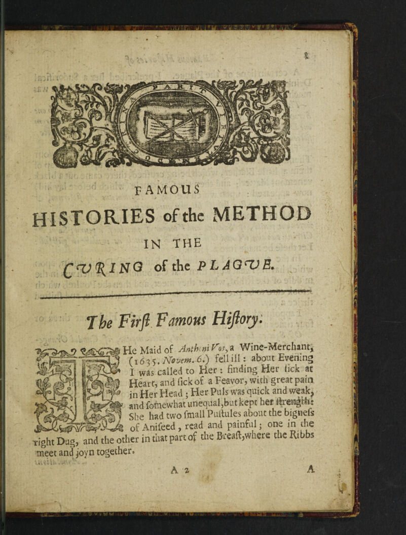 FAMOUS HISTORIES of the METHOD IN THE ^ IN G of the PLAQUE. The Firft Famous Hiftory. He Maid of Aathinif'as,,a Wine-Merchant, I was called to Her : finding Her lick at « Heart, and Tick of a Feavor, with great pain & jn Her Head ; Her Puls was quick and weak, , and fomewhat unequal,but kept her ItrengHi: tJSMl She had two fmall Puitules about the bignefs of Anifeed , read and painful; one in the Tight Dug, and the other in that part of the Bread,where theRtbbs meet and joyn together. A a A