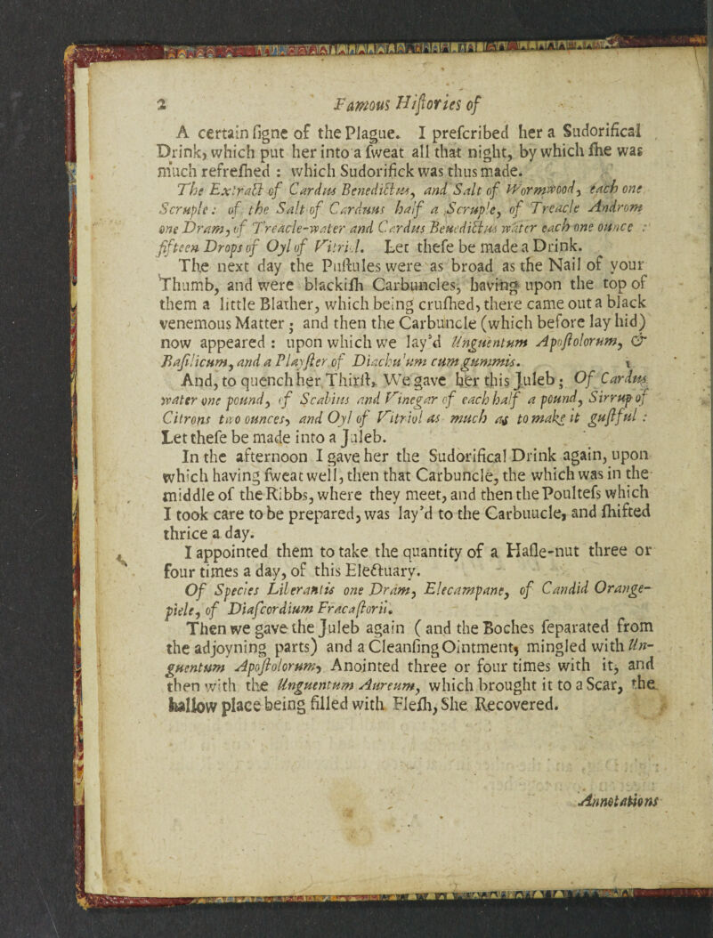 r* Famous Histories of A certain figne of the Plague. I prefcribed her a Sudorifical , Drink, which put her into a fweat all that night, by which fhe was much refrefhed : which Sudorifick was thus made. The ExiraU of Cardm Benediclmy and Salt of Wormwood, each one Scruple: of the Salt of Car duns half a Scrup'ey of Treacle Androm me Dramj of Treacle-water and Car dm Benedict m water each one ounce fifteen Drops of Oyl of Vitriol, Let thefe be made a Drink. The next day the Pnftules were as broad as the Nail of your Thumb, and were blackifh Carbuncles, having upon the top of them a little Blather, which being crufhed, there came out a black venemous Matter • and then the Carbuncle (which before lay hid) now appeared: upon which we lay’d Unguent urn Apofiolorum, & Baji:icumy and a PUyfter of Diachu 'urn cumgummis. \ And, to quench her ThirlR We gave her this Juleb • Of Cardty water one pound, of Scabins and Vinegar of each half a pound y SirrupoJ Citrons two ounces^ and Oyl of Vitriol as much at to make it gufiful Let thefe be made into a Juleb. In the afternoon I gave her the Sudorifical Drink again, upon which having fweat well, then that Carbuncle, the which was in the middle of theRibhs, where they meet, and then thePoultefs which I took care to be prepared, was lay’d to the Carbuncle, and fhifted thrice a day. I appointed them to take the quantity of a Hafle-nut three or four times a day, of this Eleftuary. Of Species Liter antis one Dramy Elecampane, of Candid Orange- pidey of Diafcordium Fracafloriu Then we gave the Juleb again ( and the Boches feparated from theadjoyning parts) and a CleanfingOintmentj mingled with Un¬ guent-urn Apofiolorum, Anointed three or four times with itj and then with the Unguentum Aureumy which brought it to a Scar, the fcallow place being filled with Fiefli, She Recovered. Annotations