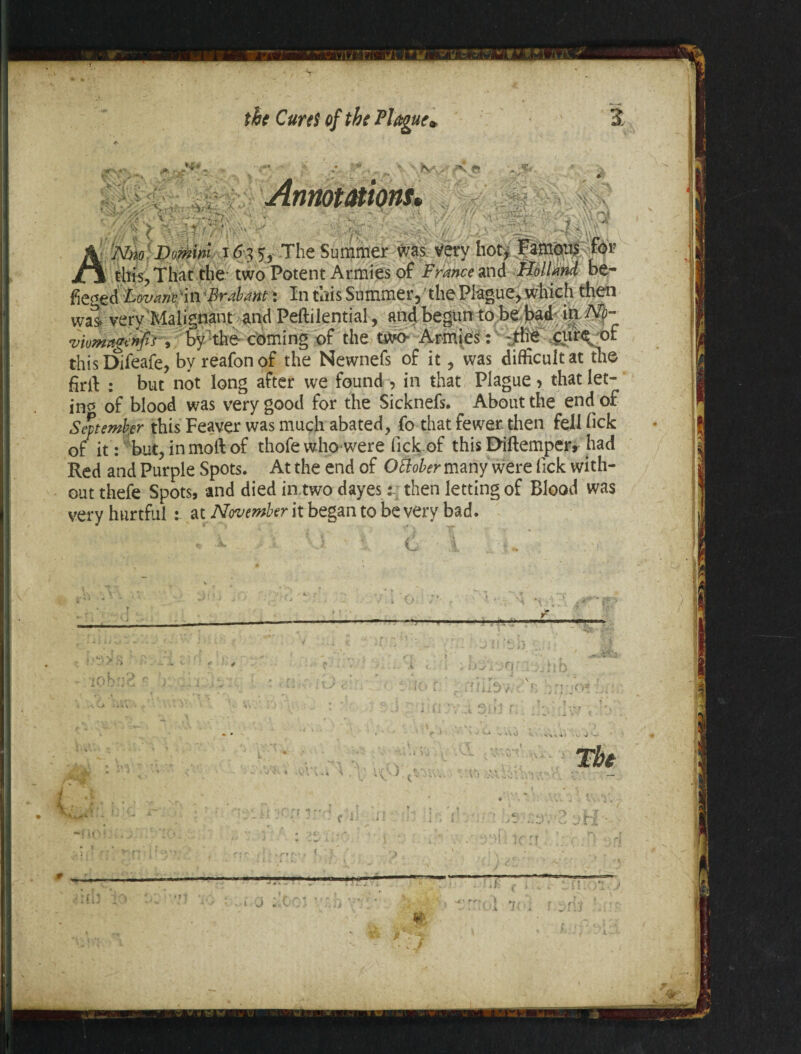 ** ' V >c^vV 5:-.v~* v'VWV' ' • *V4i v. ■ - f& &qi •V-,¥ iMl-W/ a- 4- Nrn Domini i <5 3 5, The Summer was very hot, Famous for S this., That the two Potent Armies of France and Holland be- &£gt& :LovanFiti Brabant: In this Sommer, 'the Plague, which then was> very Malignant and Peftilential, and begun to be bad iti No- viomagenfir, by the- coming of the twa Armies: ~jM cure of thisDifeafe, by reafonof the Newnefs of it, was difficult at the firlf : but not long after we found , in that Plague > that let- in* of blood was very good for the Sicknefs. About the end of September this Feaver was much abated, fo that fewer, then fell lick of it: but, in molt of thofe whowere lick of this Diftemper, had Red and Purple Spots. At the end of Ottober many were lick with¬ out thefe Spots, and died in.two dayes: then letting of Blood was very hurtful : at November it began to be very bad. S C '■ [ I y x -rr t J .. * ' - V iC J t' • m ; j j .* C-' i’ * i V3- /v ■ *\o > ... ’i J( ) £1