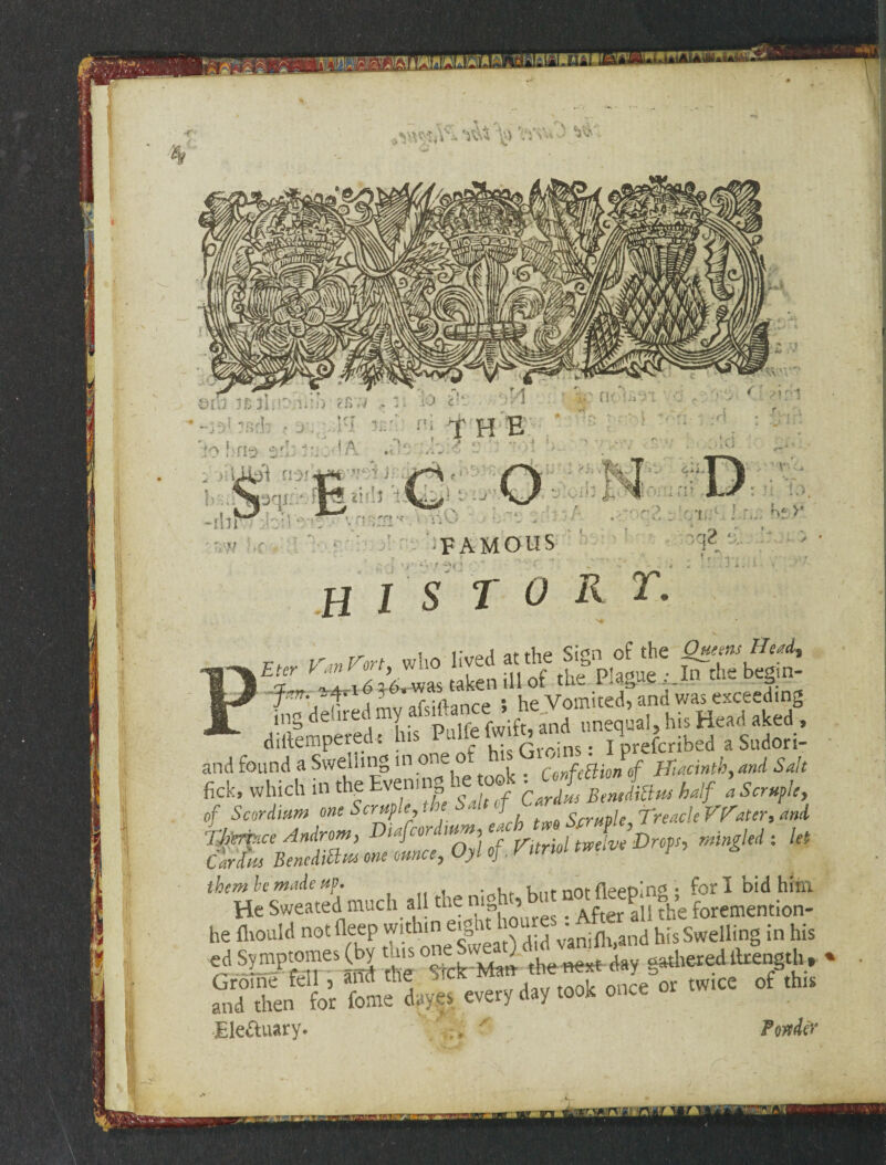 - - \ mn ‘1^ 'ty - v>f - V* €>fU ,T.« J FAMOUS HIS TOR cw. „««»»‘“^sts^cssa . diltempered t his ^ Sfcrdns - I prefcribed a Sudori- and found a Swelling in one Confettion of Hiacinth, W -**•’ be made up. , fieeDln£ • for I bid him He Sweated much all ** mg^t not iieep^ SH foremention_ he fliould notfleep witliin e. 1 ^ vanifh,and his Swelling in his «d «2“*.£ *e Sick Man the nerf day gathered tlrength , * Groine fell , ana me twice 0f this and then for feme dayes every day took once Ele&uary. / ,> '