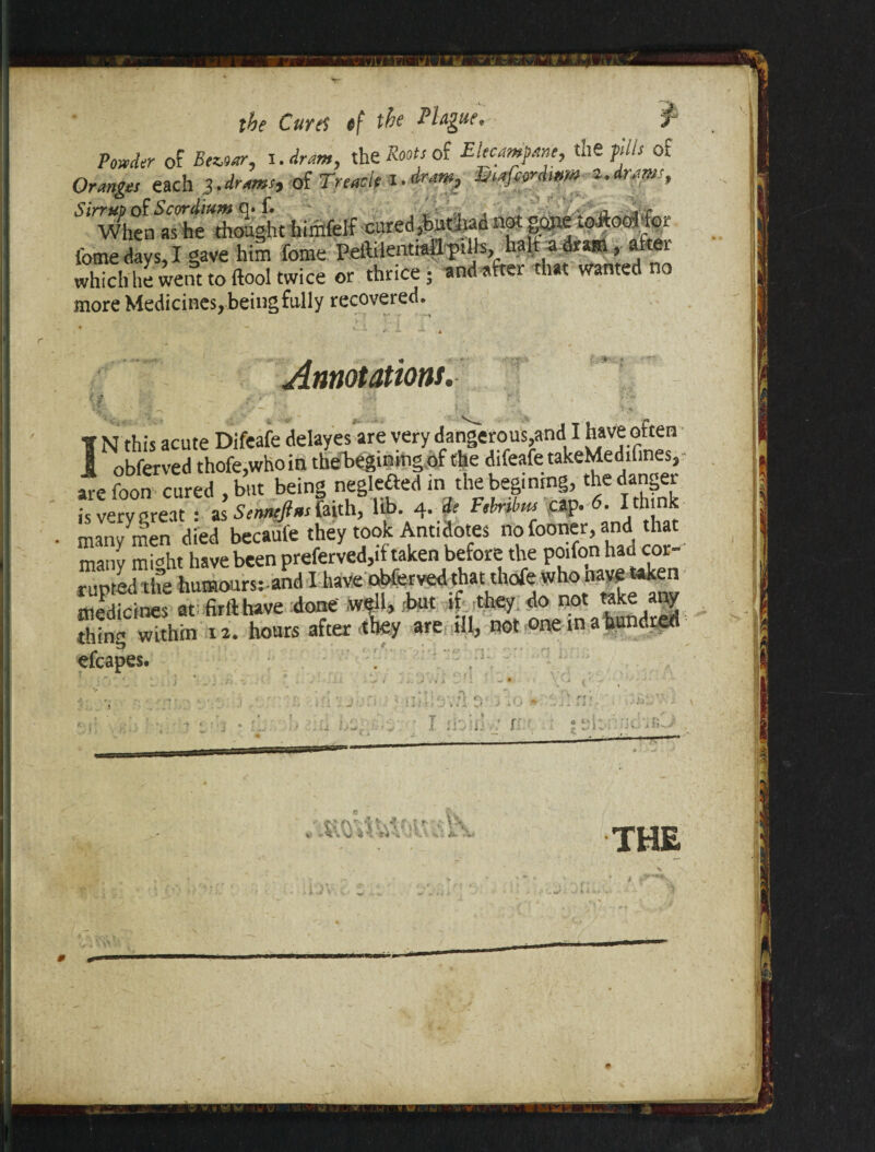 Powder of Beioar, i. dram, the Boots of Elecampane, the fills of Oranges each 3.drams, of Treacle l.dram, Enafcordwm 2.drams, Sinw£mS.^t himfelf cured ,buthad not gone toAod-for i'ome days, I gave him feme Peftilentiall pills,. halt a dram, a ei which he went to (tool twice or thrice; andafter that wanted no more Medicines, being fully recovered. Annotations. ' IN this acute Difeafe delayes are very dangerous,and I have often obferved thofe,whoin thebegining of the difeafe takeMedifines, are foon cured , but being neglefted in the beg.nrng, the danger is very great : as Senneftns faith, lib. 4. de Febrtbm cap. 6. I think many men died becafife they took Antidotes nofooner,and t^t many m wht have been preferved,if taken before the poifon had cor rupted the humoursrand I have obferved that thofe whona^en medicines at firfthave done' well* but if .thty do not take any thing within 12. hours after they are ill, not one in a hundred efcapes. . I ihiiiv: n ; 21: tVw » i rri s, i K' THE