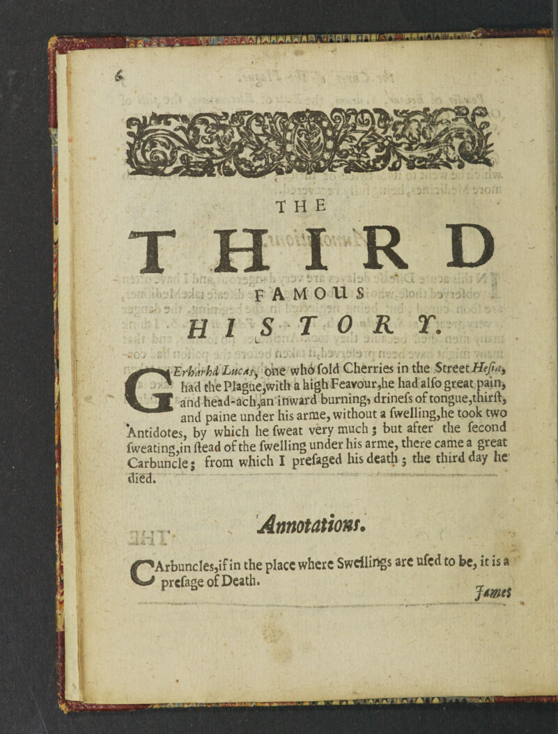 * A -«< ■-<• » •/ - - * * «. w ■ ; *. » - ' ■ ■ Erhnrhi LucM, one who fold Cherries in the Street Hejla, had the Plague,with a high Feavour,he had alfo great pain, and head-ach,an inward burning, drinefs of tongue,thirft, and paine under his arme, without a fwelling,he took two Xntidotes, by which he fweat very much ; but after the fecond fweatino in Head of the fwelling under his arme, there came a great Carbuncle; from which I prefaged his death ; the third day he ^^Arbuncles,if in the place where Swellings are ufed to be, it is a prefage of Death. JmcS