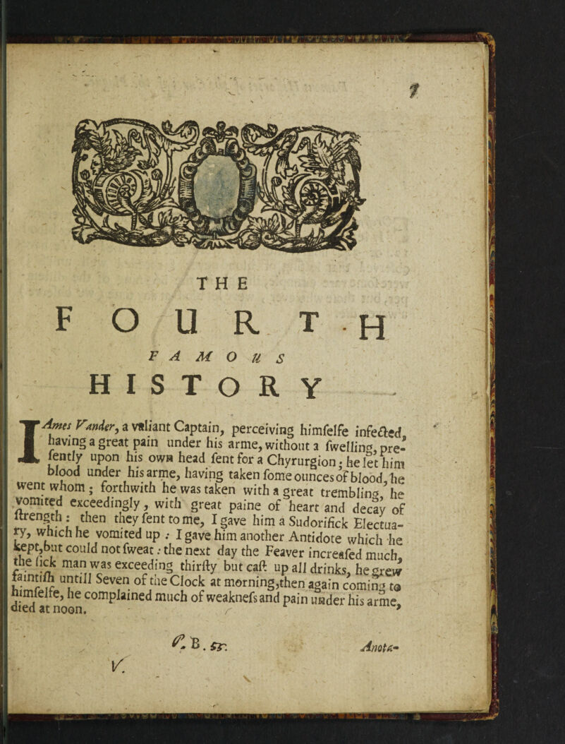 F O U R T h FAMOUS H I S T O R Y I Ames FtnAer, a valiant Captain, perceiving himfelfe infefted having a great pain under his arme, without a fwellin*, pre- fently upon his own head fent for a Chyrurgion • he let him blood under his arme, having taken fome ounces oF blood he went whom ; forthwith he was taken with a great trembling he vomited exceedingly with great paine of heart and decay of urength : then tney fent to me, I gave him a Sudorifick Electua¬ ry, which he vomited up .• I gave him another Antidote which lie kept,but could not fweat .• the next day the Feaver increafed much, thelick man was exceeding thirfty butcaft up all drinks, he grew SeVfn- °f ,the C\ockr at morning,then again coming ta himfelfe, he complained much of weaknefs and pain under his arme died at noon. - r » ^R. Anot6m v.