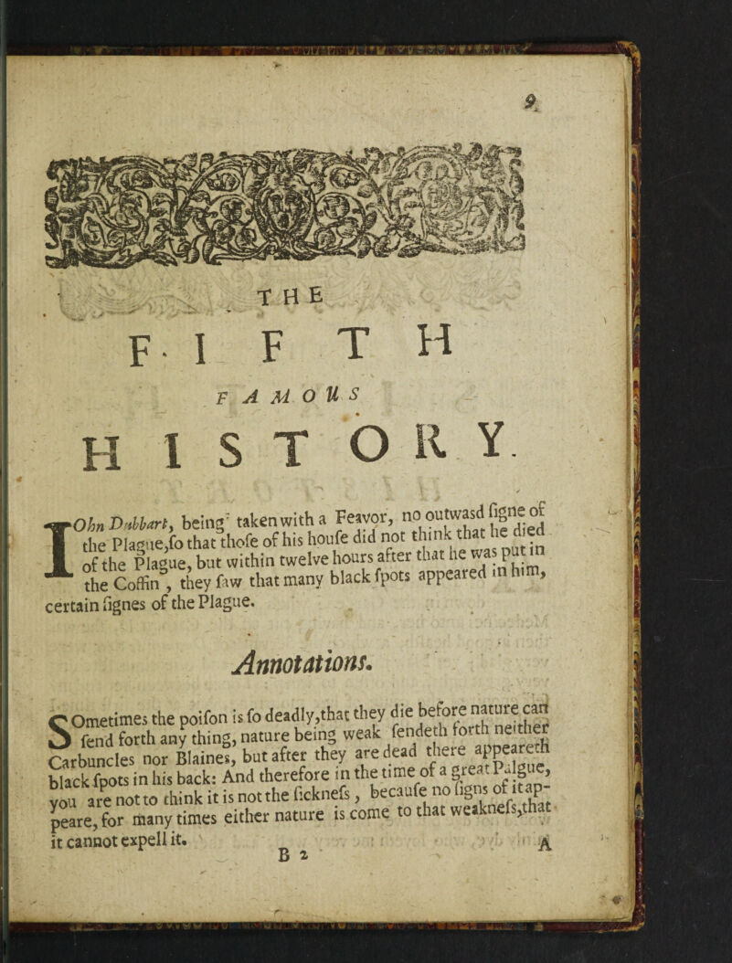 FI F T H F A M O US H 1 S T O Y IOhn DMartf being7 taken with a Feavor, no ontwasd figne of thp Plague fo that thofe of his houfe did not think that * . of the Plague, but within twelve hours after that he was put in the Coffin^, they faw that many black fpots appeared m i , certain fignes of the Plague. Annotations. C Ometimes the poifon is fo deadly,that they die before nature can X fend forth any thing, nature being weak fendetu forth neither tob'X not Bltinef) but after the, Mit.i ««»»• Ktack foots in his back: And therefore in the time of a grea. Pylg e, vou” a re°notto thin kit is not the Gcknefs, becaufe no hgns ofitap- peare, for many times either nature is come to that weaknefs,thac it cannot expell it. A