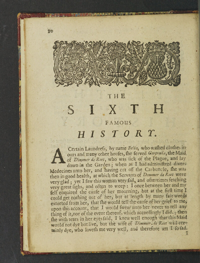 •iY: 'ft t le t H E FAMOUS HIS TOUT. A Certain Laundrefs, by name Belt*, who wafhed clothes in; ours and many otherhoufes,fhe ferved Gertruda, theMaid of Dinpmer dc Raet, who was lick ot the Plague, and lay down in the Garden* when as I had adminiftr.ed divers Medecines unto her, and having cut off the Carbuncle, Hie was then in ci0od health, at which the Servants of Dimmer ds Kaet were very plad • yet I faw this woman very fad, and oftentimes fetching very great fighs, and often to weep : I once between her and my felf enquired the caufe of her mourning, but at the firft time I could get nothing out of her, but at length by many fair words extorted from her, that fhe would tell the caufe of her grief to me, upon this account, that I would fwear unto her never to tell any thin* of it,nor of the event thereof, which accordingly I did.; then fhe with tears in her eyesfaid, I knew well enough that this Maid would not dye but live, but the wife of Dimmer* deRaet will cer¬ tainly dye, who lovethmevery well, and therefore am I fofad. -