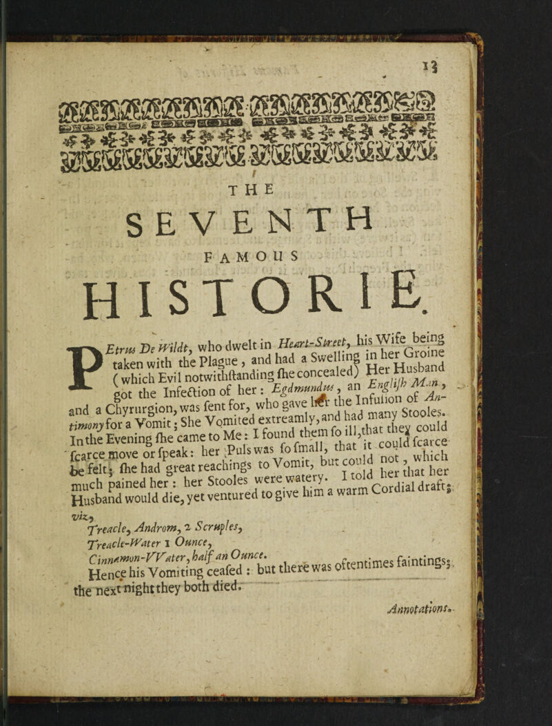 __ * * a^r«*rcjtca>a»Kt- THE SEVENTH famous historie. PEtrm Be H-’ildt, who dwelt in HuertrStreety his. taken with the Plague , and had a we i S Husband ^Sffi!Sf!S®S3n • !& ^S”rBH=3s “uch pained he,; he, Stoole, >““ “S', ’l. Husband would die, yet ventured to give him a warm v.u viz.) Treacle, Androm, 2 Scruples, Treacle-Water I Ounce, Cinnamon-Water, half an Ounce. « • p faintings* Hence his Vomiting ceafed : but there was otcenumes lamtings, the nex^night they both died. Annotations,