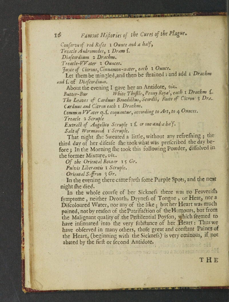 f!4 Drachm Confer Vi of red Rofes i Ounce and a half, Treacle Andromedes, i Dram f. Diafcordium 2 Drachm, Tread e-V’T'ater 2 Ounces, < Juyce of Citrons, Cinnamon-water, each I Ounce, ^ Let them be mingled,and then be {trained > and aad and f. of Diafcordium. About the evening I gave her an Antidote, viz„ Butter-Bur White Thiflle, Penny RoyaJ, each i Drachm 1. Cardans and Citron each 1 Drachm, Common V’V'iater q. f. coquantur, according to Art, to 4 Ounces, Treacle 2 Scruple Ex trad of Angelico Scruple 1 f. or one and a haf. Salt of Wormwood 1 Scruple. That night fhe Sweated a little, without any refreshing ; the third day of her difeafe fhe took what was prefcribed the day be¬ fore ; In the Morning fhe took this rollowing Powder, diflolved in the former Mixture, viz.„ Of the Oriental Bez,oar 1 5 Or, Pulvis Liber antis 1 Scruple. Oriental Saffron 3 Gr. In the evening there came forth fome Purple Spots, and the next night flie died. In the whole courfe of her Sicknefs there was no Feaverim fymptome, neither Drouth? Drynefs of Tongue , or Heat, nor a Difcoloured Water, nor any of the like; but her Heart was much pained, not by reafon of thePutrifa&ion of theHumours, but from the Malignant quality of the Peftilential Poyfon, whichfeemed to have infinuated into the very fubftance of her Heart: Thus we have obferved in many others, thofe great and conftant Paines of the Heart, (beginning with the Sicknefs) is very ominous, if not. abated by the firlh or fecond Antidote. ti
