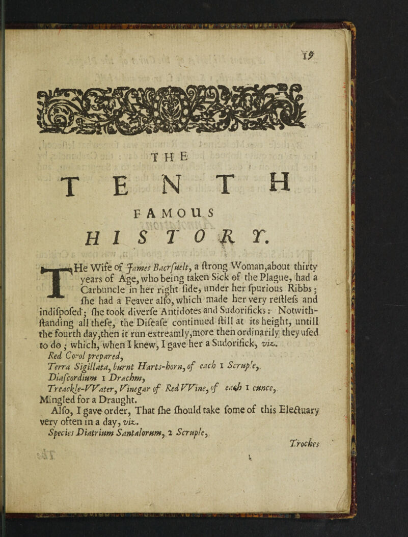 FAMOUS TORT. THe Wife of James Bacrfuelt, a ftrong Woman,about thirty years of Age, who being taken Sick of the Plague, had a Carbuncle in her right fide, under her fpurious Ribbs; fhe had a Feaver alfo, which made her very reliefs and indifpofed; fhe took diverfe Antidotes and Sudorifjcks: Notwith- Randing allthefe, the Difeafe continued Rill at its height, untill the fourth day,then it run extreamly,more then ordinarily theyufed to do • which, when I knew, I gave her a Sudorifick, viz,. Red Coro l prepared, Terra Sigillatay burnt Harts-hornyof each I Scruprey Diafcordium i Drachm, Treackle-Watery Vinegar of RedhrPrineyof eajn I ounce y Mingled for a Draught. Alfo, I gave order, That £he fhouldtake fomeof this Electuary very often in a day, viz,* Species Diatrium Santalorumy 2 Scruple, Troches u u %