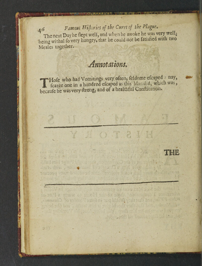 #1 !,l Famous Hijlories of the Cures of the Plague. The next Day he flept well, and when he awoke he was very wellj beingwithal fo very hungry, that lie could not be fatisfied with two Keales together. at ‘ r % • - ' Y .• •, Annotations, lHofe who had Vomitings very often, feldome efcaped v nay, _ fcarce one in a hundred efcaped as this Man did, which was, becaufe he was very ftrong, and of a healthful Confutation. v: Y THE IR t i j. rv ;