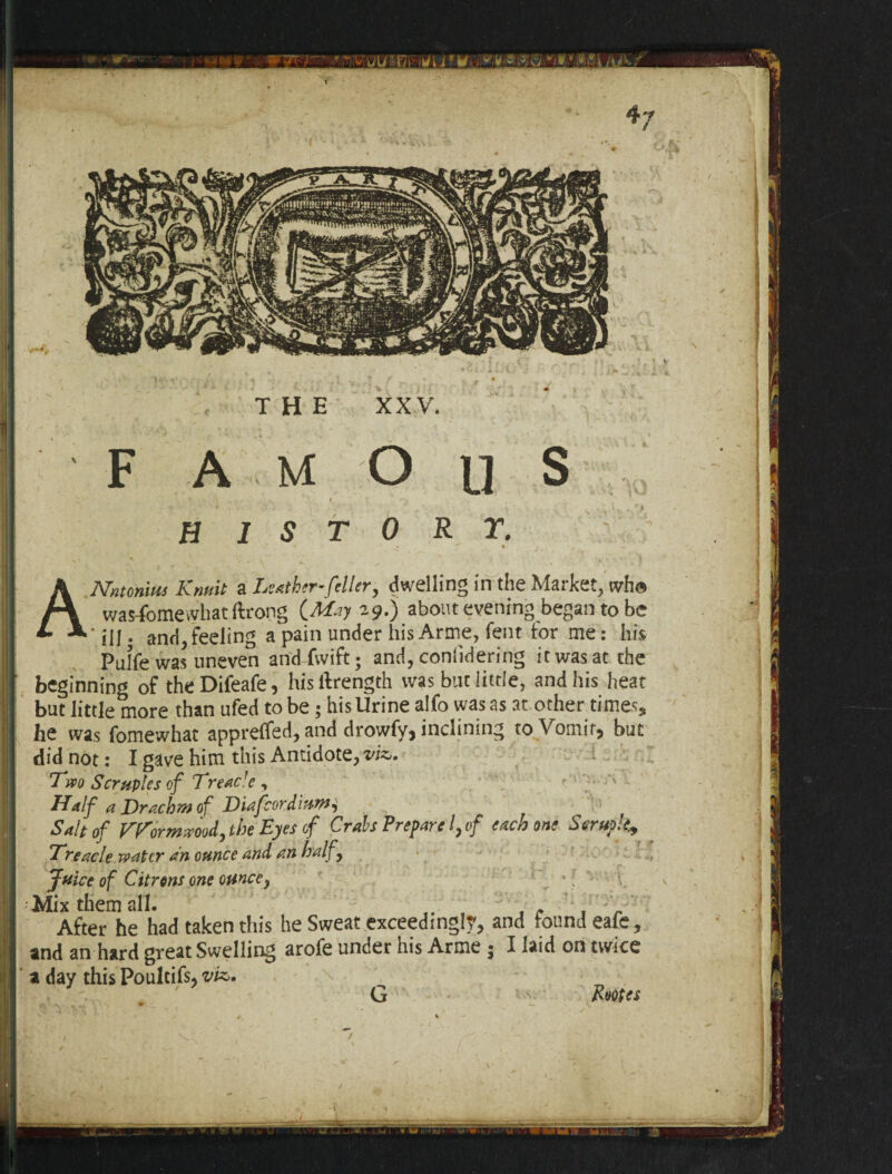 THE XXV. ANntonius Krmit a Leather-feller, dwelling in the Market, who was-fbmevvhat ftrong (^729.) about evening began to be ' iij. and, feeling a pain under his Anne, lent for me: his Pulfe was uneven andfvvift; and, considering it was at the beginning of theDifeafe, hisilrength was but little, and his heat but little more than ufed to be; his Urine alfo was as at other times* he was fomewhat apprelfed, and drowfy, inclining to Vomit, but did not: I gave him this Antidote, viz,. Two Scruples of Treacle , Half a Drachm of Didfcordi, Salt of Wormwood, the Eyes cf Crah Prepare I, of each one Scruple^ Treacle water an ounce and an half , Juice of Citrons one ounce, * : Mix them all. . . After he had taken this he Sweat exceedingly, and found eafe, and an hard great Swelling arofe under his Arme 5 I laid on twice a day this Poultifs, viz. G Rootes .V 04 ■ ii