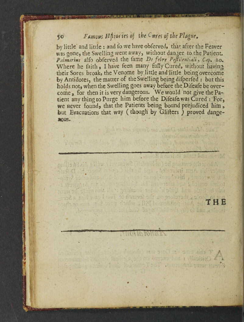 by little and little : and fo we have obferved, that after the Feaver was gone, the Swelling went away, without danger to the Patient. Palmarins alfo obferved the fame Ds febrc PeftilentlMi, Cap* 20. Where he faith, I have feen many fully Cured, without having their Sores broak, the Venome by little and little being overcome by Antidotes, the matter of the Swelling being difperfed : but this holds not, when the Swelling goes away before the Difeafe be over¬ come , for then it is very dangerous. We would not give the Pa¬ tient any thing to Purge him before the Difeafe was Cured : For, we never found, that the Patients being bound prejudiced him » but Evacuations that way (though by Glitters ) proved dange- aous.