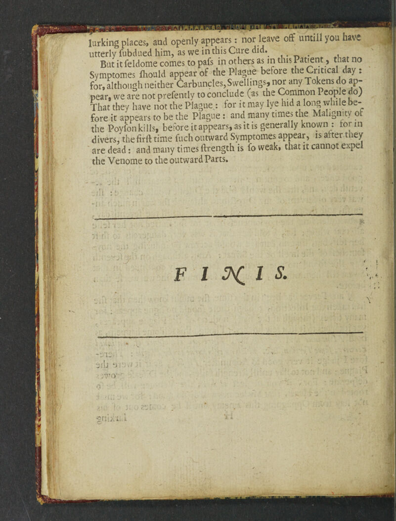 have larking places, and openly appears: nor leave off until! you utterly fubdued him, as we in this Cure did. Butitfeldomecomestopafs in others as in this Patient, that no Symptomes fhould appear of the Plague before the Critical day : for, although neither Carbuncles, Swellings, nor any Tokens do ap¬ pear, we are not prefently to conclude (as the Common People do) That they have not the Plague : for it may lye hid a long while e- fore it appears to be the Plague : and many times the Malignity of the Poyfon kills, before it appears, as it is generally known : tor in divers, thefirft time fuchoutward Symptomes appear, is aiter tney are dead: and many times ftrength is fo weak, that it cannot expel the Venome to the outward Parts. k F I Wil S. a | X -nr sib or