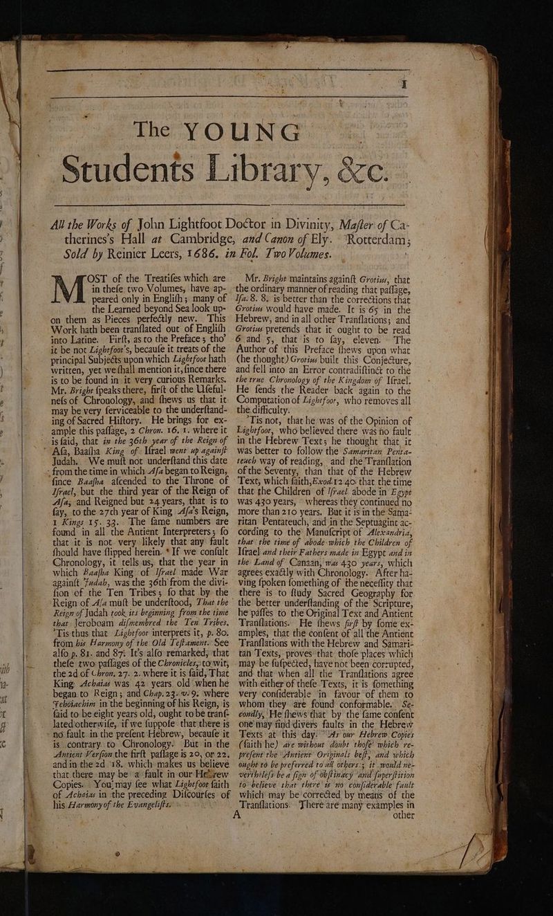 2 j OST of the Treatifes which are M in thefe two Volumes, have ap- peared only in Englith; many of _ the Learned beyond Sea look up- on them as Pieces perfectly new. This Work hath been tranflated out of Englifh into Latine. Firft, asco the Preface; tho’ it be not Lightfoot’s, becaufe it treats of the principal Subjeéts upon which Lightfoot hath written, yet we thall mention it, fince there is to be found in it very curious Remarks. Mr. Bright {peaks there, firft of the Ufeful- ne{s of Chronology, and fhews us that it may be very ferviceable to the underftand- ing of Sacred Hiftory. He brings for ex- ample this paflage, 2 Chron. 16. 1. where it is faid, that iw the 36th year of the Reign of Judah. We mutt not underftand this date fince Baafha afcended to the Throne of Jfrael, but the third year of the Reign of Aja; and Reigned but 24 years, that is to fay, to the 27ch year of King -A/7’s Reign, 1 Kings 15. 33. The fame numbers are found in all the Antient Interpreters; fo that ic is not. very likely that any’ faule fhould have flipped herein. * If we confule Chronology, it tells us, that the year in which Baafha King of I/rael made War again{t ‘fudah, was the 36th from the divi- fion of the Ten Tribes; fo that by the Reign of Judah took its beginning from the time that \eroboam difmembred the Ten Tribes. *Tis thus that Lighrfoor interprets it, p. 80. from his Harmony of the Old Teftament. See alfo p. 81. and 87: It’s alfo: remarked; that thefe two paflages of the Chronicles, to wit, the 2d of Chron, 27. 2. where it is faid, That King, Achaias was 42 years. old when he began. to Reign; and Chap.23.v-9. where Feboiachim in the beginning of his Reign, \is faid to be eight years old, ought to be tran lated'otherwife, if we fuppofe . that there is is contrary to Chronology. But in the Anrient Verfion the firft paflage is 20, or 22. andin the 2d.18. which makes us believe that there may be a ‘fault in our Hesrew Copies. . You; may fee what Lightfoot faith of Achaia in the preceding Difcourfes of his Harmony of the Evangelifts. 5 Mr. Bright maintains againft Grotivs, chat the ordinary manner of reading that paflage, Ifa. 8. 8. is better than the corrections chat Grotius would have made. It is'65 in the Hebrew, and in all other Tranflations; and Grotius pretends that it ought to be read 6 and 5, that is to fay, eleven. - The Author of ‘this Preface fhews upon what (he thought) Grotius buile this Conje@ure, and fell into an Error contradifting&amp; co the the true Chronology of the Kingdom of I{rael. He fends the Reader back again to the Computation of Lightfoot, who removes all the. difficulty. ‘Tis not, that he‘was of the Opinion of Lightfoot, who believed there was no fault in the Hebrew Text; he thoughe that ie was better to follow the Samaritan Penta- teach way of reading, and the Tranflation of the Seventy, than thae of the Hebrew Text, which faith;Exod.12.40 that the time that the Children of I/rael abode in Ezype was 430 years, whereas they continued no more than 210 years. But it is in the Sama- ritan Pentateuch, and in the Septuagine ac- cording to the’ Manufcript of Alexandria, that the time of abode:which the Children of Ifrael and their Fathers made in Egypt and in the Land of Canaan, was 430 years, which agrees exactly with Chronology. After ha- ving {poken fomething of the neceflity that there is to fiudy Sacred Geography for the better underftanding of the’ Scripture, he paffes to the Original Text and Antient Tranflations. He {hews fir by fome ex- amples, that the confent of all the Antient Tranflations with the Hebrew and Samari- tan Texts, proves: that thofe places which may be fufpected, have not been’corzupted, and. that when all the Tranflations agree with either of thefe Texts, ir is fomething very confiderable ‘in favour ‘of them to whom they. are found conformable. Se- condly, He fhews that by the fame confent one’ may find divers faulrs in the Hebrew Texts at ‘this day: “As our Hebrew. Copies (faith he) ate withour doubt thofe’ which re- prefent the “Antiert Originals beft, and which ought to be preferred toad others; it .would ne- verthtlefs be a fign of obftinacy and fuperftition to believe that there's no confiderable fault which may be corrected by means of the Tranflations.. There aré many examples in other