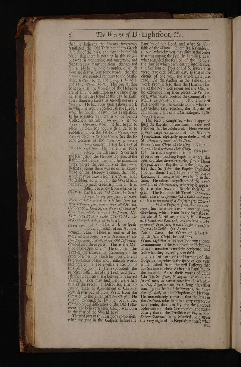 that he believes the Seventy Interpreters tranflated the Old Teftament into Greek in fpight of the Jews, and that it is for this reafon that there is notaing in this Verfion but what is wandering and uncertain, and that there are many additions, changes and faults. He brings {ome examples, of which fome are dravn from fome words, that the Seventy have pointed contrary to the Maffo- rites, as Ger 16. 11. and Fudy..5.8. id. 7. and 11.7. Chron. 30.7. Tho our Author believes that the Vowels of the Hebrews are of Divine Inftitution in the fame man- ner that they are found at this day, he faith, every thing is a fault that agreeth notin the Seventy. He had even undertaken a work in which he would recolleé all the Errours which he thought he faw in this Tranflation. In his Manufcripts there is to be founda ColleGion entituled Di/crepantie J 70. @Textu. Hebraico, which he bad begun to placein a clear Method, with a defign to publifh ic under the Title of Di/guifitio mo- defia de 70 & de Bere Graca. See the fe- cond SeGtion of the ColeéHion of divers things concerning the Life (4) of (4) ¢.30 Lightfoot. He praifeth in fome places, the Elegance, Sweetne(s and Richnefs of the Hebrew Tongue, as the Rabbins did before him; and he maintains every where the Antiquity of the Points, fo that it feems there was no other know- ledge of the Hebrew Tongue, than that which may be drawn from the Writings of the Rabbins, to whom all the World hath not given fo much creditas himfelf. It is difficult to know from whence he (2)Cap.3. had learned (6) That the. Greek Tongue having flourifhed for many Ages, at laft received its perfection from the New Tefiament, and that as they called Athens the Greece of Greece, the New Teffament de? Serves to be called, becaufe of the Tongue, IN- LER GReECA GReACISSIMUM, the moft excellent G reek of alltbe Greeks, 4; (c) This work we {peak of, is a Produ& of our Authors younger years: There is another of his nore mature Age. “Tvs a Harmony of the four Evangelifts, as alfo of the Old Teftament, divided into three parts. This is the Me- thod of the Author: 1. He difpofeth the Text of the Evangelifts according to the order of times, to which he joyns a literal Isterpretation of the moft difficult words and phrafes. 2. He giveth the Reafon of this difpofition. 3. He expoundeth the principal difficulties of the Text, and fhew- eth the agreement that is between the facred Writers. . You may find before the firft part, of the preceding Difcourfes, that our Author gives an Abridgment of Chrono- Jogy drawn out of Holy Writ, from the Creation to the Birth of Yefus Chrif. He therein expoundeth, by the by, divers Chronological difficulties of the Old Tefta- ment. He believeth Jefus Chrift was born in the year of the World 3928. The farft pare of this Harmony comprifeth what we find in the Gofpels, before the (c) Pag 117. Baptifm of our Lord, and what Se. Foln faith of the @od. There isa Kalender in p. 260. whereby you may difcern the order that was among the Prieftly Families, as to what regarded the fervice of the Temple, the time in which each entred into fervice, the Sections or Portions of Scripture that were read each Sabbath day, fo that in the circuit of one year, the whole Law was read. As the Author in the Title of the work promifeth to fhew the Harmony be- twixt the New Teftament and the Old, fo he expoundeth in their places the Prophe- cies, which have foretold the coming of the Meffia, as Numb. 24. in p. 287. This firft part endeth with an expofition of. what the Evangelifts {ay, touching the Baptifm of Jefus Chrift, and of his Genealogies, as St. Luke relates it. The fecond- comprifes what happened fince the Baptifm of our Lord, to the firft Paffover that he celebrated. Here we find a very. large expofition of our Saviours Temptation, efpecially upon thefe words of St. Matthew, that (b) the Devil fhewed Fefus Chrift all the King- () p.371. doms of the Earth,and their Glory. ( (c) There is a digreffion fome ‘P 39° pages lower, touching Baptifm, where the Author makes divers remarks, ( 1. ) Upon the practice of Baptifm with the Jews, be- fore that St. ¥ohbn the Baptift Preached amongft them. ( 2.) Upon the cuftom of Baptizing Infants, which was in ufe in that time. He relates the paflages of the Thal- mud and of Maimonides, whereby it appear- eth that the Jews did Baptize their Chil- dren. This Rabbin in his Treatife of Staves, faith, that if an Ifraelite find a Child and Bap- tixe him in the name of a Profelyte (73 tows) he ws a Profelyte from that very mo- ment: but he affureth us of another thing elfewhere, which isnot fo conformable to the ufe of Chriftians, to wit, if 4Woman with Child was Baptized, and received intorbe number of Profelytes, it was thought needle/s to Baptixe the Child. (a) Asto the Pots of Cana, the Water of (4) p-41o. which Fefus Chrif changed into Wine, Lightfoot takes occafion from thence to enumerate all the Veffels of the Hebrews, whereof mention is made in Scripture, and tells what they feverally contain’d. The third part of the Harmony of the Gofpels comprehends the fpace of one year which pafled from the firft Paffover that our Saviour celebrated after his Baptifm, to the fecond.. As to thefe words of Jefus Chrift in Se. Sohn, If any man be not born a Jecond time, he cannot-enter into the Kingdom of God, Lightfoot makes a long digreffion touching the fenfe of thefe words, the King- dom of God, or the Kingdom of Heaven. He immediately remarks that the Jews in the Thalmmud, take them in a very extraordi- nary fenfe, that isto fay, for the rigorous obfervation of their Ceremonies, and parti- cularly that of the Tradition of Phylaéteries. Rabbin Gamaliel being Married , did upon the very night of his Nuptials rehearfe what was
