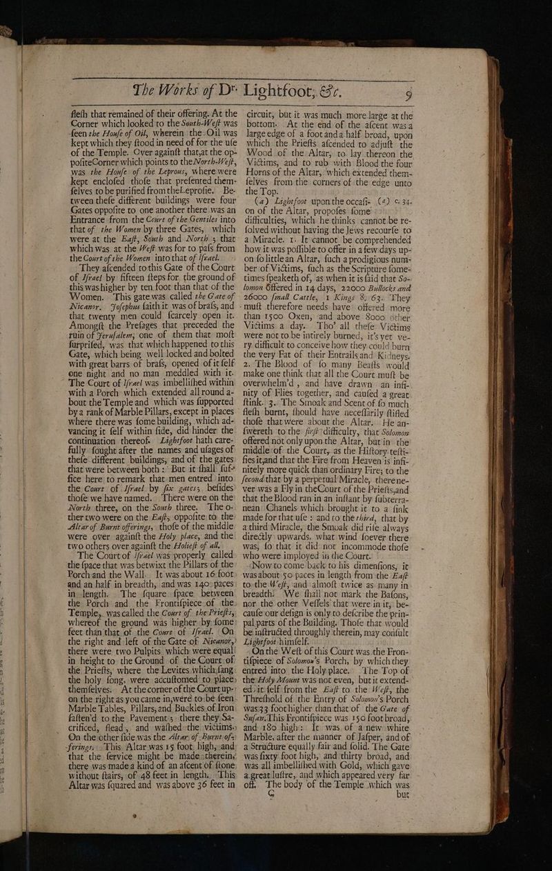fleth that remained of their offering. At the Corner which looked to the Sexth-We/t was feen the Houfe of Oil, wherein the. Ouil was kept which they ftood in need of for the ufe of the Temple. Over againft that,at the op- pofiteCorner which points to theVorth-Weft, was the Honfe of the Leprous, where were kept enclofed thofe that prefented them- felves to be purified fromtheLeprofie. Be- tween thefe different buildings were four Gates oppofite to one another there was an Entrance from the Court of the Gentiles into that of the Women by three Gates, which were at the Eaff, South and North ; that which was at the “ef? was for to pafs from the Court of the Women into that of Ifrael. They afcended tothis Gate of the Court of Jfrael by fifteen fteps for, the ground of this was higher by ten foot than that of the Women. This gate was called t4e Gate of Nicanor, Jofephus faith it was of brafs, and that twenty men could fcarcely open it. Amongft the Prefages thar preceded the ruin of Ferufalem; one of them that moft furprifed, was that which happened tothis Gate, which being well locked and bolted with great barrs of brafs, opened of it felf one night and no man meddled wich ic. The Court of J/rael was imbellifhed within with a Porch: which extended all round a- bout the Temple and which was fupported bya rank of Marble Pillars, except in places where there was fome building, which ad- vancing it felf within fide, did hinder the continuation thereof Lightfoot hath care- fully fought after the names and ufages of thefe different buildings, and of the gates that were between: both :° But it fhall: fuf- fice here to remark that men entred into the Court of Jfrael by fix gates; befides thofé we have named. There were on the North three, on the Sourh three. The o- ther two were on the Ea/t oppofite to the Altar of Burnt offerings, thofe of the middle were over againft the Holy place, and the two others over againft the Holieft of all. The Court of //rael was properly called the {pace that was betwixt the Pillars of the Porch and the Wall. It was about 16 foot and an half in breadth, and was 140° paces in length. The fquare. {pace between the Porch and the Frontifpiece of the Temple,. was called the Court of the Priefts, whereof the ground was higher by: fome: feet than that, of the Coart of J/rael. On the right and left of the Gate:of Nicanor,) there were two Pulpits which were equal in height to. the Ground of the Coure of the Priefts, where the Levites which fang the holy fong. were accuftomed to place) Marble Tables, Pillars, and Buckles. of Iron faften’'d to the Pavement’s. there they.Sa- ferings, This Altar was 15 foot: high, and there was made a kind of an afcent of {tone without ftairs, of 48 feet in length, This Altar was {quared and was above 36 feet in a rar pene circuit, but it was much more large at the bottom. At the end of the afcent wasa large edge of a footanda half broad, upon which. the Priefts afcended to adjuft the Wood of the Altar, to. lay thereon the Victims, and to rub with Blood the four Horns of the Alear,: which extended them- felves from the corners of the edge unto the Top. (a) Lightfoot upon the occafie (4) ¢ 34. on of the Altar, propofes fome difficulties, which he thinks cannot be re- folved without having the Jews recourfe to a Miracle. 1. It cannot. be comprehended how it was poffible to offer in a few days up- on folittlean Altar, fuch a prodigious num- ber of Victims, fuch as the Scripture fome- times fpeaketh of, as when it is {aid that So-. lomon Sflered in 14 days, 22000 Bullocks and 26000 {mall Cattle, 1 Kings 8) 63. They than 1500 Oxen, -and above 8000 srher Victims a day. Tho’ all thefe Vidims were not to be intireiy burned, it’s yet ve- ry difficult to conceive how they could burn the very Fat of their Kntrailsand Kidneys. 2. The Blood of fo many Beafts would make one think that all the Court muft be overwhelm’d , and have drawn an inf- nity of Flies together, and caufed a great ftink. 3.. The Smoak and Scent of fo much flefh burnt, fhould have neceffarily fifled thofe that were about the Altar. He an- fwereth ‘to the: fx difficulty, that Solomon offered not only upon the Altar, but’in’ the middle:of: the Court,.as the Hiftory.tefti- fies it,and that the Fire from Heaven is inf- nitely more quick than ordinary Fire; to the fecond that by a perpecual Miracle, therene- ver was a Flyin theCoure of the Priefis,and that the Blood ran in an inflant by: fubterra- nean’ Chanels which brought it to a fink made for that ufe : and to the third, that by a third Miracle, the Smoak did rife always directly upwards, what wind foever there was, fo that ic did nor incommode thofe who were imployed in the Court. Now to come back to his dimenfions, ic was about 50 paces in length from the Ezf to the Weft, ‘and almoft twice as. many in breadth: We fhall not mark the Bafons, nor the other Veffels that were in ir, be- caufe our defign is only to defcribe the prin- pal parts of the Building. Thofe that would be! inftructed throughly therein, may confule Lightfoot himfelf. : On the Welt of this Court was the Fron- tifpiece’ of Solomox’s Porch, by which they entred into the Holy place.’ The Top of the:Aoly Afount was not even, but ic excend- edpicfelf fromthe £af to the Wef, the Threfhald of the Entry of Salomon’s Porch was33 foothigher chan that of the Gate of Sufaw:This Frontifpiece was 150 foot broad, and 180 high: Ic was. of anew white Marble, after the manner of Jafper, and of a Seructure equally fair and folid. The Gate was fixty foot high, and thirty broad, and was all ambellifhed with Gold, which gave a.great luftre, aid which appeared very far off. The body of the Temple which was G bur