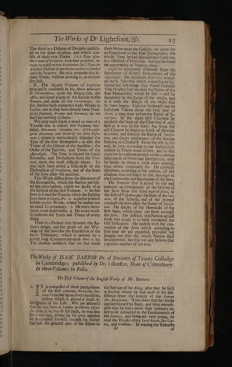 The third is a Difpute of Divinity publith- ed on the fame occafion, and which con- fits of thefe two Thefes. (1.) That after the Canon of Scripture hath been perfected, we ought to expect no new Revelations.(2.) Thar the perfonal Election of particular perfons is founded upon the Scripture. He only propofes chis {e- cond, Thefis, without proving ic, as hedoch the firit. II.. The fecond Volume of Lightfoot principally confitteth in his More Hebraice &amp; Thalmadice, upon the Evangelifts, the Aéts, and fome places of the Epiitle to the Romans, and upon all the Corinthians, As the Author hath compofed thefe Works in Latine, and as they have already been Print- edin England, France and Germany, {fo we fhall fay. nothing ofthem: We only mult {peak a word or two of a Treatife that is before this Volume, inti- tuled,.. Harmonia Chronica, ec. A Chronolo- gical Harmony and Order of the New Tefta- ment 3 where is methodically difpofed the Text of the four Evangeliits ; as alfo the Times of the Hiftory of the Apoftles ; the Order of the Epiftles, and Times of the Apocalypfe.. The Text is cleared by lireral Remarks, and Deduétions from the Tbal- mud, upon the moft difficule places. To that hath been added a Difcourfe of rhe Deftruction of Ferufalem, and of the State of the Jews after this accident. This Work differs from the Harmony of the Evangelifts, which the Author publith- ed ten years betore, which we fpoke of in the Extra&amp; of the firft Volume. 1. In that here is found the Timein which the Epiftles have been written, @c. 2. Lighrfoot is much briefer.in this Work, where he makes not an exact Commentary. 3. He there intro- duces more Rabbinifm. 4. He more exact- nobletyes the Years and Times of every thing. There is a Preface that fheweth the Au- thor’s defign, and the profit of the Wri- tings of the Jews for the Expofition of the New Teftament, which is proved by a pretty long Commentary upon A/at. 5, 22. The Author teitifiech that: he had made ee ae i eae Ai Nae tfoot, esc, 12 ce en LA chen - ae he rn saeco thefe Notes upon the Gofpels, to ferve for an Expofition to the four Evangeliits; the whole Text he had difpofed into Columins, ina Method of Harmony, butthat he found noe opporrunity of Printing chem: Lightfoot extreamly differeth from the Sentiment of feveral Interpreters of ‘the Apocalypfe. tle believech that God reveal. ed to St. fobw that which immediately fol- lowed the laft things thae Daniel foretold. This Prophet had marked the Ruine of the four Monarchies, which he faid would be fucceeded by the Reign of the Azejfiz, and it is with the’ Reign of the Mefia that St. Fohn begins. Lightfoot believeth that he had thefe Vifions about the rath year of Nero, a long time before the Ruine of Fe- rufelem. In the three firft Chapters he marketh the State of the Churches of 4/a, fuch as it was in his time: Buc from the 4th Chapter he begins to foeak of the time to come, and foretels the Ruine of ¥erufa lem, and divers misfortunes of the Roman Empire, to Chapter 8. From the 9th to the end, St. Fobn, according to our Author,hath refpect to Times more diftant, and in this Lightfoot is conform enough to the common Sentiments of Protefant Interpreters, only he fpeaks in terms a little more general, than, others commonly do. He carefully difcovers, according to his cuftom, all the allufions that are found in the Apocalyple to the Ceremonies and Sentiments of the Jews. The Treatife that is added to the end contains an Abridgment’ of the Hiftory of the Jews from the third year of Nero, to the firlt of Ye/pafian,and the ftate of theSan- drin, of the Schools, and of the learned among{t the Jews after the Ruine of ‘feru/a- lem. He {peaks of the Hereticks of the firft Ages, which came out from amongtt the Jews. He defends this Nation againit thofe that accufe it to have corrupted the Old Teftament. He endeth with the con- verfion of the Jews which according to him may be yet expected, provided we Imagin not that the whole Nation fhall be converted, but chat we only believe that a greater number of em may. In three Volumes in Folio. 1. T is compofed of three parts,where- = of the firft contains thirty two Ser- -. mons Preached upon divers occafions, before which is placed a {mall A- bridgment of his Life. We are inform’d that he was born at Lozdon in Offober 1630. As ioon as-he was fit for ftudy, he was fent for Cambridge, where by his own induftry he maintained himfelf, becaufe his Father had loft the greateft part of his: Eftate in the Service of the King, after that he liv’d at Oxford, where he had moft of his fuyb- fiftence from the bounty of the famous Dr. Hammond. “Twas there that he chiefly applied himielf to ftudy, and ‘twas remark- fire to be inftructed in the Fundamentals of the Sciences, and being yet very young, he read the Works of my Lord Bacon, Des Car- tes, es Gatileus. In reading the neers fo) <~ tae nero EOE