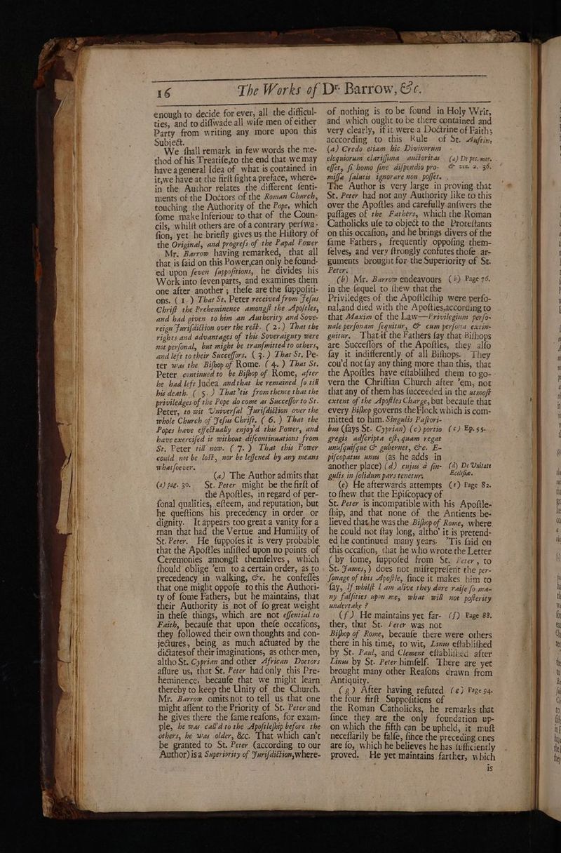 enough to decide for ever, all the difficul- ties, and to diflwade all wife men of either Party from writing any more upon this Subject. We ‘hall remark in few words the me- thod of his Treatife,to the end that. we may have ageneral Idea of what is contained in it,we have at the firft fight a preface, where- in the Aurhor relates the different fenti- ments of the Doéttors of the Roman Church, touching the Authority of the Pope, which fome make Inferiour to that of the Coun: cils, whilft others are of a contrary perfwa- fion, yet he briefly gives us che Hiftory of the Original, and progrefs of the Papal Power Mr. Barrow having remarked, that all that is {aid on this Power,can only be found- ed upon fever fuppofitions, he divides his Work into feven parts, and examines them one after another; thefe are the fuppofiti- Chrift the Preheminence amongft the Apoftles, and had given to him an Authority and Sove- reign Furi[dittion over the rest. ( 2.) That the rights and advantages of this Soveraignty were not perfonal, but might be tranf{mitted to others, and left to their Succeffors. ( 3.) That St. Pe- ter was the Bifhop of Rome. ( 4.) That St. Peter continued to be Bifop of Rome, after bis death. ( 5.) That’tis fromthence that the priviledges of the Pope do come as Succeffor to St. Peter, to wit Univerfal Furifdittion over the whole Church of Fefus Chrift. ( 6.) That the Popes have effettually enjoyd this Power, and have exercifed it without difcontinuations from St. Peter till now. ( 7.) That thus Power could not be lost, nor be leffened by any means whatfoever. (4) The Author admits that (2) pag. 39. St. Peter might be the firft of the Apoftles, in regard of per- fonal qualities, efteem, and reputation, but he queftions his precedency in order or dignity. It appears too great a vanity for a man that had the Vertue and Humility of St. Peter. He fuppofesit is very probable that the Apoftles infifted upon no points of Ceremonies amongft themfelves, which fhould oblige ’em to 2 certain order, as to precedency in walking, @c. he confefles that one might oppofe to this the Authori- ty of fome Fathers, but he maintains, that their Authority is not of fo great weight in thefe things, which are not effential to Faith, becaufe that upon thefe occafions, they followed their own thoughts and con- jectures, being as much auated by the diGatesof their imaginations, as other-men, altho St. Cyprian and other African Doctors aflure us, that St. Peter hadonly this Pre- heminence, becaufe that we might learn Mr. Barrow omitsnot to tell us that one might affent to the Priority of St. Peter and he gives there the fame reafons, for exam- ple, be was cal?d tothe Apoftlefhip before the others, he was older, &amp;c. That which can’t be granted to St. Peter (according to our Author) isa Superiority of Furi{dittion,where- of nothing is to be found in Holy Wrir, and which ought to be there contained and very clearly, if it were a Dodtrine of Faith; acccording to this Rule of Sr. dufem, (a) Credo etiam hic Divinorum : elequiorum clariffuma auttoritas (2) De pec-mor effet, fi homo fine difpendio pro- &amp; vim 2,- 36, wiffe falutis ignorare non poffet. . The Author is very large in proving that St. Peter had not any Authority like co this over the Apoftles and carefully.anfwers the paflages of the Fathers, which the Roman Catholicks ufe to object to the Proteftants on this occafion, and he brings divers of the fame Fathers, frequently oppofing them- felves, and very ftrongly confutes thofe ar- guments brougiit for the Superiority of St. Peter. (b) Mr. Barrow endeavours (4) Page 7¢. in the fequel to {hew that the nal,and died with the Apofties,according to that A¢axim of the Law—Privilegium perfo- nale perfonam fequitur, &amp; cum perfoma extin- guitur. Thatat the Fathers fay that Bifhops are Succeflors’ of the Apoftles, they alfo fay it indifferently of all Bifhops. They coud not fay any thing more than this, thar that any of them has fucceeded in the utmoft extent of the Apoftles Charge, but becaufe that every Bifhop governs theFlock which is com- mitted to him. Singulis Pafrori- bus (fays St. Cyprian) (c) portio (¢) Ep. ss. gregis adfcripta eft, quam regat unufguifque &amp; gubernet, &amp;c. E- pifcopatus unus (as he adds in another place) (4) cujus a fin- (4) De Unitate gulis in folidum pars tenetur. rahi th (ec) He afterwards attempts (¢) Page 82. to fhew that the Epifcopacy of St. Peter is incompatible with his Apoftle- fhip, and that none of the Antients be- lieved that.he was the Bifhop of Rome, where he could not ftay long, altho’ it is pretend- ed he continued many years. Tis faid on this occafion, chat he who wrote the Letter (by fome, fuppofed from St. Perer, to St. Fames,) does not mifreprefent the per- Sonage of this Apoftle, fince it makes him to fay, If whilft I am alive they dare raife fo ma- ny falfities upon ne, what will not pofterity undertake ? (f)J He maintains yet far- (f) Page 88. ther, that St. /erer was not Bifhop of Rome, becaufe there were others there in his time, to wit, Linus eftablithed by St. Paul, and Clement eltablifhed after Linus by St. Peter himfelf. There are yer brought many other Reafons drawn from Antiquity. the four firft Suppofitions of the Roman Catholicks, he remarks that fince they are the only foundation up- on which the fifth can be upheld, it muft neceflarily be falfe, fince the preceding ones are fo, which he believes he has {ufficiently proved. He yet maintains farther, which is ae nye ee